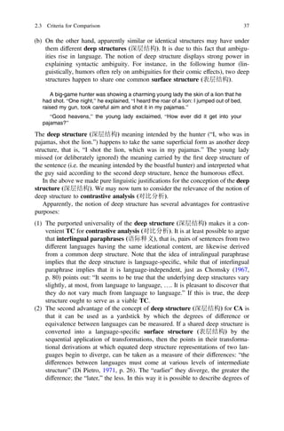 (b) On the other hand, apparently similar or identical structures may have under
them different deep structures (深层结构). It is due to this fact that ambigu-
ities rise in language. The notion of deep structure displays strong power in
explaining syntactic ambiguity. For instance, in the following humor (lin-
guistically, humors often rely on ambiguities for their comic effects), two deep
structures happen to share one common surface structure (表层结构).
A big-game hunter was showing a charming young lady the skin of a lion that he
had shot. “One night,” he explained, “I heard the roar of a lion: I jumped out of bed,
raised my gun, took careful aim and shot it in my pajamas.”
“Good heavens,” the young lady exclaimed, “How ever did it get into your
pajamas?”
The deep structure (深层结构) meaning intended by the hunter (“I, who was in
pajamas, shot the lion.”) happens to take the same superﬁcial form as another deep
structure, that is, “I shot the lion, which was in my pajamas.” The young lady
missed (or deliberately ignored) the meaning carried by the ﬁrst deep structure of
the sentence (i.e. the meaning intended by the boastful hunter) and interpreted what
the guy said according to the second deep structure, hence the humorous effect.
In the above we made pure linguistic justiﬁcations for the conception of the deep
structure (深层结构). We may now turn to consider the relevance of the notion of
deep structure to contrastive analysis (对比分析).
Apparently, the notion of deep structure has several advantages for contrastive
purposes:
(1) The purported universality of the deep structure (深层结构) makes it a con-
venient TC for contrastive analysis (对比分析). It is at least possible to argue
that interlingual paraphrases (语际释义), that is, pairs of sentences from two
different languages having the same ideational content, are likewise derived
from a common deep structure. Note that the idea of intralingual paraphrase
implies that the deep structure is language-speciﬁc, while that of interlingual
paraphrase implies that it is language-independent, just as Chomsky (1967,
p. 80) points out: “It seems to be true that the underlying deep structures vary
slightly, at most, from language to language, …. It is pleasant to discover that
they do not vary much from language to language.” If this is true, the deep
structure ought to serve as a viable TC.
(2) The second advantage of the concept of deep structure (深层结构) for CA is
that it can be used as a yardstick by which the degrees of difference or
equivalence between languages can be measured. If a shared deep structure is
converted into a language-speciﬁc surface structure (表层结构) by the
sequential application of transformations, then the points in their transforma-
tional derivations at which equated deep structure representations of two lan-
guages begin to diverge, can be taken as a measure of their differences: “the
differences between languages must come at various levels of intermediate
structure” (Di Pietro, 1971, p. 26). The “earlier” they diverge, the greater the
difference; the “later,” the less. In this way it is possible to describe degrees of
2.3 Criteria for Comparison 37
 