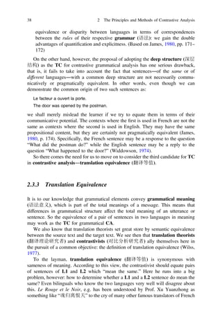 equivalence or disparity between languages in terms of correspondences
between the rules of their respective grammar (语法): we gain the double
advantages of quantiﬁcation and explicitness. (Based on James, 1980, pp. 171–
172)
On the other hand, however, the proposal of adopting the deep structure (深层
结构) as the TC for contrastive grammatical analysis has one serious drawback,
that is, it fails to take into account the fact that sentences―of the same or of
different languages―with a common deep structure are not necessarily commu-
nicatively or pragmatically equivalent. In other words, even though we can
demonstrate the common origin of two such sentences as:
Le facteur a ouvert la porte.
The door was opened by the postman.
we shall merely mislead the learner if we try to equate them in terms of their
communicative potential. The contexts where the ﬁrst is used in French are not the
same as contexts where the second is used in English. They may have the same
propositional content, but they are certainly not pragmatically equivalent (James,
1980, p. 174). Speciﬁcally, the French sentence may be a response to the question
“What did the postman do?” while the English sentence may be a reply to the
question “What happened to the door?” (Widdowson, 1974).
So there comes the need for us to move on to consider the third candidate for TC
in contrastive analysis―translation equivalence (翻译等值).
2.3.3 Translation Equivalence
It is to our knowledge that grammatical elements convey grammatical meaning
(语法意义), which is part of the total meanings of a message. This means that
differences in grammatical structure affect the total meaning of an utterance or
sentence. So the equivalence of a pair of sentences in two languages in meaning
may work as the TC for grammatical CA.
We also know that translation theorists set great store by semantic equivalence
between the source text and the target text. We see then that translation theorists
(翻译理论研究者) and contrastivists (对比分析研究者) ally themselves here in
the pursuit of a common objective: the deﬁnition of translation equivalence (Wilss,
1977).
To the layman, translation equivalence (翻译等值) is synonymous with
sameness of meaning. According to this view, the contrastivist should equate pairs
of sentences of L1 and L2 which “mean the same.” Here he runs into a big
problem, however: how to determine whether a L1 and a L2 sentence do mean the
same? Even bilinguals who know the two languages very well will disagree about
this. Le Rouge et le Noir, e.g. has been understood by Prof. Xu Yuanzhong as
something like “魂归离恨天” to the cry of many other famous translators of French
38 2 The Principles and Methods of Contrastive Analysis
 