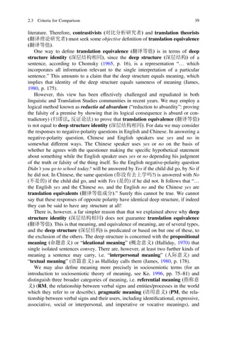 literature. Therefore, contrastivists (对比分析研究者) and translation theorists
(翻译理论研究者) must seek some objective deﬁnition of translation equivalence
(翻译等值).
One way to deﬁne translation equivalence (翻译等值) is in terms of deep
structure identity (深层结构相同), since the deep structure (深层结构) of a
sentence, according to Chomsky (1965, p. 16), is a representation “… which
incorporates all information relevant to the single interpretation of a particular
sentence.” This amounts to a claim that the deep structure equals meaning, which
implies that identity of the deep structure equals sameness of meaning (James,
1980, p. 175).
However, this view has been effectively challenged and repudiated in both
linguistic and Translation Studies communities in recent years. We may employ a
logical method known as reductio ad absurdum (“reduction to absurdity”: proving
the falsity of a premise by showing that its logical consequence is absurd or con-
tradictory) (归谬法, 反证论法) to prove that translation equivalence (翻译等值)
is not equal to deep structure identity (深层结构相同). For data we may consider
the responses to negative-polarity questions in English and Chinese. In answering a
negative-polarity question, Chinese and English speakers use yes and no in
somewhat different ways. The Chinese speaker uses yes or no on the basis of
whether he agrees with the questioner making the speciﬁc hypothetical statement
about something while the English speaker uses yes or no depending his judgment
of the truth or falsity of the thing itself. So the English negative-polarity question
Didn’t you go to school today? will be answered by Yes if the child did go, by No if
he did not. In Chinese, the same question (你没有去上学吗?) is answered with No
(不是的) if the child did go, and with Yes (是的) if he did not. It follows that “…
the English yes and the Chinese no, and the English no and the Chinese yes are
translation equivalents (翻译等值成分).” Surely this cannot be true. We cannot
say that these responses of opposite polarity have identical deep structure, if indeed
they can be said to have any structure at all!
There is, however, a far simpler reason than that we explained above why deep
structure identity (深层结构相同) does not guarantee translation equivalence
(翻译等值). This is that meaning, and equivalence of meaning, are of several types,
and the deep structure (深层结构) is predicated or based on but one of these, to
the exclusion of the others. The deep structure is concerned with the propositional
meaning (命题意义) or “ideational meaning” (概念意义) (Halliday, 1970) that
single isolated sentences convey. There are, however, at least two further kinds of
meaning a sentence may carry, i.e. “interpersonal meaning” (人际意义) and
“textual meaning” (语篇意义) as Halliday calls them (James, 1980, p. 178).
We may also deﬁne meaning more precisely in sociosemiotic terms (for an
introduction to sociosemiotic theory of meaning, see Ke, 1996, pp. 75–81) and
distinguish three broader categories of meaning, i.e. referential meaning (指称意
义) (RM, the relationship between verbal signs and entities/processes in the world
which they refer to or describe), pragmatic meaning (语用意义) (PM, the rela-
tionship between verbal signs and their users, including identiﬁcational, expressive,
associative, social or interpersonal, and imperative or vocative meanings), and
2.3 Criteria for Comparison 39
 