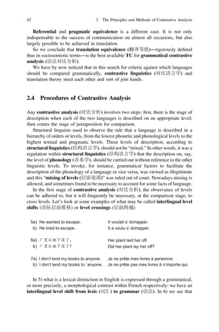 Referential and pragmatic equivalence is a different case. It is not only
indispensable to the success of communication on almost all occasions, but also
largely possible to be achieved in translation.
So we conclude that translation equivalence (翻译等值)―rigorously deﬁned
thus in sociosemiotic terms―is the best available TC for grammatical contrastive
analysis (语法对比分析).
We have by now noticed that in this search for criteria against which languages
should be compared grammatically, contrastive linguistics (对比语言学) and
translation theory meet each other and sort of join hands.
2.4 Procedures of Contrastive Analysis
Any contrastive analysis (对比分析) involves two steps: ﬁrst, there is the stage of
description when each of the two languages is described on an appropriate level;
then comes the stage of juxtaposition for comparison.
Structural linguists used to observe the rule that a language is described in a
hierarchy of orders or levels, from the lowest phonetic and phonological levels to the
highest textual and pragmatic levels. These levels of description, according to
structural linguistics (结构语言学), should not be “mixed.” In other words, it was a
regulation within structural linguistics (结构语言学) that the description on, say,
the level of phonology (音系学), should be carried out without reference to the other
linguistic levels. To invoke, for instance, grammatical factors to facilitate the
description of the phonology of a language or vice versa, was viewed as illegitimate
and this “mixing of levels (层面混淆)” was ruled out of court. Nowadays mixing is
allowed, and sometimes found to be necessary to account for some facts of language.
In the ﬁrst stage of contrastive analysis (对比分析), the observance of levels
can be adhered to, but it will frequently be necessary, at the comparison stage, to
cross levels. Let’s look at some examples of what may be called interlingual level
shifts (语际层面推移) or level crossings (层面跨越)
In 5) what is a lexical distinction in English is expressed through a grammatical,
or more precisely, a morphological contrast within French respectively: we have an
interlingual level shift from lexis (词汇) to grammar (语法). In 6) we see that
42 2 The Principles and Methods of Contrastive Analysis
 