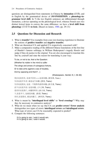 questions are distinguished from statements in Chinese by intonation (语调), and
in English by the grammatical device of DO-INSERTION: a phonology-to-
grammar level shift. In 7) the two English sentences are differentiated through
intonation, a device operating on the phonological level, whereas French uses two
distinct lexical items to convey the same difference: we have a level shift from
phonology (音系学) to lexis. (Based on James, 1980, pp. 29–31)
2.5 Questions for Discussion and Research
1. What is transfer? Use examples from your own learning experience to illustrate
the notions of positive transfer and negative transfer.
2. What are theoretical CA and applied CA respectively concerned with?
3. Make a comparative reading of the different Chinese translations of the ﬁrst line
of Hamlet’s famous soliloquy in William Shakespeare’s tragedy Hamlet and
judge if they do justice to the original. You are also encouraged to translate this
line by yourself and state the reason for translating it your way:
To be, or not to be, that is the Question:
(Whether’tis nobler in the mind to suffer
The slings and arrows of outrageous fortune,
Or to take arms against a sea of troubles,
And by opposing end them?…)
(Shakespeare. Hamlet, III, I, 56–60)
死后还是存在, 还是不存在――这是问题; (梁实秋, Trans.)
生存还是不生存: 就是这个问题: (曹禺, Trans.)
生存还是毁灭, 这是一个值得考虑的问题; (朱生豪, Trans.)
活下去还是不活: 这是问题。(卞之琳, Trans.)
是存在还是消亡, 问题的所在; (孙大雨, Trans.)
干,还是不干, 这就是问题。(陈嘉, Trans.)
存在,还是毁灭, 就这问题了。(林同济, Trans.)
4. What is meant by “interlingual level shifts” or “level crossings”? Why may
they be necessary in contrastive analysis?
5. What do we mean when we say that CA can predict errors? Error analysis
distinguishes two types of errors: interlingual errors and intralingual errors.
What type of errors can CA be reasonably expected to predict?
6. Compare the following sentences:
If it’s going to rain, I wish it would rain.
If it’s going to rain, I wish it would.
2.4 Procedures of Contrastive Analysis 43
 