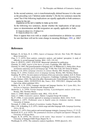 In the second sentence, rain is transformationally deleted because it is the same
as the preceding rain (“deletion under identity”). Do the two sentences mean the
same? See if the following implications are equally applicable to both sentences:
desire for the rain
impatience at the rain’s inability to make up its mind
In the following two sentences, decide whether the implications of (a) accep-
tance or determination and (b) resignation are equally applicable to both:
If I have to drive it in, I’ll drive it in.
If I have to drive it in, I will.
Does it appear that even with as simple a transformation as deletion we cannot
be sure that there will not be some change in meaning (Bolinger, 1981, p. 106)?
References
Bolinger, D., & Sears, D. A. (1981). Aspects of language (3rd ed.). New York, NY: Harcourt
Brace Jovanovich.
Chau, T. T. (1975). Error analysis, contrastive analysis, and students’ perception: A study of
difﬁculty in second-language learning. IRAL, 13(2), 119–143.
Chen, G. [陈国华]. (1997). 论重译莎剧. Manuscript submitted for publication.
Chomsky, N. (1965). Aspects of the theory of syntax. Cambridge, MA: MIT Press.
Chomsky, N. (1967). The general properties of language. In C. H. Millikan & F. L. Darley (Eds.), Brain
mechanisms underlying speech and language (pp. 73–88). New York, NY: Grune & Stratton.
Di Pietro, J. R. (1971). Language structures in contrast. Rowley, MA: Newbury House.
George, H. V. (1972). Common errors in language learning. Rowley, MA: Newbury House.
Grauberg, W. (1971). An error analysis in German of ﬁrst year university students. In G. E. Perren
& J. L. M. Trim (Eds.), Applications of linguistics. Cambridge: Cambridge University Press.
Greene, Graham. (1962). The end of the affair. Harmondsworth, United Kingdom: Penguin Books.
Greene, Graham. (2001).《恋情的终结》(Ke, Trans.). 南京: 译林出版社. (Original work [The
End of the Affair] published 1951).
Halliday, M. A. K. (1970). Language structure and language function. In J. Lyons (Ed.), New
horizons in linguistics. Harmondsworth: Penguin Books.
Jakobovits, L. A. (1970). Foreign language learning: A psycholinguistic analysis of the issues.
Rowley, MA: Newbury House.
James, C. (1969). Deeper contrastive study. IRAL, 17(2), 83–95.
James, C. (1980). Contrastive analysis. Harlow: Longman Group UK Limited.
Ke, P. (1996). A socio-semiotic approach to meaning in translation. Babel, 42(2), 74–83.
Mukattash, L. (1977). Problematic areas in English syntax for Jordanian students. Amman:
University of Amman.
Newmark, P. (1988). A textbook of translation. London: Prentice Hall.
Oller, J. W., & Redding, E. Z. (1971). Article usage and other language skills. Language Learning,
21(11), 85–95.
Richards, J. C. (1971). Error analysis and second language strategies. Language Sciences, 17, 12–22.
Stockwell, R. P., et al. (1975). The grammatical structures of English and Spanish. Chicago, IL:
University of Chicago Press.
Wagner, K. H. (1970). The relevance of the notion “deep structure” to contrastive analysis.
University of Stuttgart PAKS Project Report No. 6.
Wardhaugh, R. (1970). The contrastive analysis hypothesis. TESOL Quarterly, 4(2).
44 2 The Principles and Methods of Contrastive Analysis
 