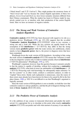 (“black bread”) and 红茶 (“red tea”). They might produce the erroneous forms of
*black bread and *red tea because the correct English equivalents of these two
phrases, brown bread and black tea, have lexico-semantic structures different from
their Chinese counterparts. What the student has learnt in Chinese might be neg-
atively carried over to, or interfere with, their production of the correct English
forms. Here we have an instance of negative transfer.
2.1.2 The Strong and Weak Versions of Contrastive
Analysis Hypothesis
Contrastive analysis (对比分析) has been discussed with regard to its role as a
predictive device. Wardhaugh (1970, pp. 123–130) suggests that the so-called
“Contrastive Analysis Hypothesis (对比分析假说)” exists in two versions, a
strong one and a weak one. While the two versions are equally based on the
assumption of L1 interference (一语干扰作用), they differ in that the strong
version claims predictive power while the weak version, less ambitiously, claims
merely to have diagnostic power, that is, the power to diagnose errors that have
been committed.
Wardhaugh favors the weak version of CA hypothesis. According to him, using
the weak version of contrastive analysis (对比分析) means that “reference is made
to the two linguistic systems only in order to explain actually observed interference
(干扰作用) phenomena” (Wardhaugh, 1970, p. 127).
Wardhaugh’s argument, however, begs the question because it amounts actually
to that the analyst is capable of deciding, without ﬁrst conducting a contrastive
analysis (对比分析), what kind of errors are attributable to L1 interference (一语
干扰作用). Possessing such vital knowledge, he subsequently makes reference “to
the two systems” or, in other words, conducts a contrastive analysis, in order to
“explain” these errors. Surely such explanation is unnecessary, since the source of
these errors must already have been known for them to be caused by L1 in the ﬁrst
place (James, 1980, p. 185)! It is not difﬁcult to see that Wardhaugh’s argument is
logically unsound.
Since the weak version of CA hypothesis is not so tenable, we hold the view that
contrastive analysis is always predictive, and that the job of diagnosis belongs to the
ﬁeld of Error Analysis (错误分析) (EA).
2.1.3 The Predictive Power of Contrastive Analysis
It is the ambition of any science to transcend observation and predict the unob-
served. It is appropriate for us to elucidate at this point what exactly contrastive
analysis (对比分析) can predict and with what amount of accuracy it can make the
2.1 Basic Assumptions and Hypotheses Underlying Contrastive Analysis (CA) 27
 