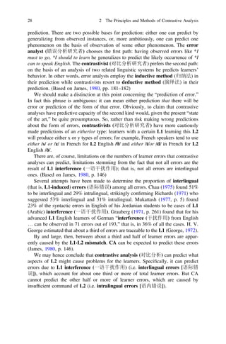 prediction. There are two possible bases for prediction: either one can predict by
generalizing from observed instances, or, more ambitiously, one can predict one
phenomenon on the basis of observation of some other phenomenon. The error
analyst (错误分析研究者) chooses the ﬁrst path: having observed errors like *I
must to go, *I should to learn he generalizes to predict the likely occurrence of *I
can to speak English. The contrastivist (对比分析研究者) prefers the second path:
on the basis of an analysis of two related linguistic systems he predicts learners’
behavior. In other words, error analysts employ the inductive method (归纳法) in
their prediction while contrastivists resort to deductive method (演绎法) in their
prediction. (Based on James, 1980, pp. 181–182)
We should make a distinction at this point concerning the “prediction of error.”
In fact this phrase is ambiguous: it can mean either prediction that there will be
error or prediction of the form of that error. Obviously, to claim that contrastive
analyses have predictive capacity of the second kind would, given the present “state
of the art,” be quite presumptuous. So, rather than risk making wrong predictions
about the form of errors, contrastivists (对比分析研究者) have more cautiously
made predictions of an either/or type: learners with a certain L1 learning this L2
will produce either x or y types of errors; for example, French speakers tend to use
either /s/ or /z/ in French for L2 English /h/ and either /t/or /d/ in French for L2
English /ð/.
There are, of course, limitations on the numbers of learner errors that contrastive
analyses can predict, limitations stemming from the fact that not all errors are the
result of L1 interference (一语干扰作用); that is, not all errors are interlingual
ones. (Based on James, 1980, p. 146)
Several attempts have been made to determine the proportion of interlingual
(that is, L1-induced) errors (语际错误) among all errors. Chau (1975) found 51%
to be interlingual and 29% intralingual, strikingly conﬁrming Richards (1971) who
suggested 53% interlingual and 31% intralingual. Mukattash (1977, p. 5) found
23% of the syntactic errors in English of his Jordanian students to be cases of L1
(Arabic) interference (一语干扰作用). Grauberg (1971, p. 261) found that for his
advanced L1 English learners of German “interference (干扰作用) from English
… can be observed in 71 errors out of 193,” that is, in 36% of all the cases. H. V.
George estimated that about a third of errors are traceable to the L1 (George, 1972).
By and large, then, between about a third and half of learner errors are appar-
ently caused by the L1-L2 mismatch. CA can be expected to predict these errors
(James, 1980, p. 146).
We may hence conclude that contrastive analysis (对比分析) can predict what
aspects of L2 might cause problems for the learners. Speciﬁcally, it can predict
errors due to L1 interference (一语干扰作用) (i.e. interlingual errors [语际错
误]), which account for about one third or more of total learner errors. But CA
cannot predict the other half or more of learner errors, which are caused by
insufﬁcient command of L2 (i.e. intralingual errors [语内错误]).
28 2 The Principles and Methods of Contrastive Analysis
 
