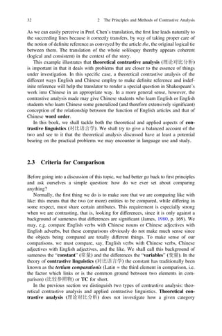 As we can easily perceive in Prof. Chen’s translation, the ﬁrst line leads naturally to
the succeeding lines because it correctly transfers, by way of taking proper care of
the notion of deﬁnite reference as conveyed by the article the, the original logical tie
between them. The translation of the whole soliloquy thereby appears coherent
(logical and consistent) in the context of the story.
This example illustrates that theoretical contrastive analysis (理论对比分析)
is important in that it deals with problems that are closer to the essence of things
under investigation. In this speciﬁc case, a theoretical contrastive analysis of the
different ways English and Chinese employ to make deﬁnite reference and indef-
inite reference will help the translator to render a special question in Shakespeare’s
work into Chinese in an appropriate way. In a more general sense, however, the
contrastive analysis made may give Chinese students who learn English or English
students who learn Chinese some generalized (and therefore extensively signiﬁcant)
conception of the relationship between the function of English articles and that of
Chinese word order.
In this book, we shall tackle both the theoretical and applied aspects of con-
trastive linguistics (对比语言学). We shall try to give a balanced account of the
two and see to it that the theoretical analysis discussed have at least a potential
bearing on the practical problems we may encounter in language use and study.
2.3 Criteria for Comparison
Before going into a discussion of this topic, we had better go back to ﬁrst principles
and ask ourselves a simple question: how do we ever set about comparing
anything?
Normally, the ﬁrst thing we do is to make sure that we are comparing like with
like: this means that the two (or more) entities to be compared, while differing in
some respect, must share certain attributes. This requirement is especially strong
when we are contrasting, that is, looking for differences, since it is only against a
background of sameness that differences are signiﬁcant (James, 1980, p. 169). We
may, e.g. compare English verbs with Chinese nouns or Chinese adjectives with
English adverbs, but these comparisons obviously do not make much sense since
the objects being compared are totally different things. To make sense of our
comparisons, we must compare, say, English verbs with Chinese verbs, Chinese
adjectives with English adjectives, and the like. We shall call this background of
sameness the “constant” (常量) and the differences the “variables” (变量). In the
theory of contrastive linguistics (对比语言学) the constant has traditionally been
known as the tertium comparationis (Latin = the third element in comparison, i.e.
the factor which links or is the common ground between two elements in com-
parison) (比较参照物) or TC for short.
In the previous section we distinguish two types of contrastive analysis: theo-
retical contrastive analysis and applied contrastive linguistics. Theoretical con-
trastive analysis (理论对比分析) does not investigate how a given category
32 2 The Principles and Methods of Contrastive Analysis
 