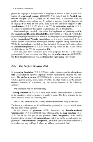 present in language A is represented in language B. Instead it looks for the real-
ization of a universal category (普遍范畴) X in both A and B. Applied con-
trastive analysis (应用对比分析), on the other hand, is concerned with the
problem of how a universal category X, realized in language A as X(a), is rendered
in language B as X(b). In both cases, there exists this universal category or uni-
versal feature (普遍特征) X, which is the TC for contrastive analysis (对比分
析). It is our concern in this section to characterize TC in broad terms.
In the next chapter, we shall come to ﬁnd that for phonetic and phonological CA,
the International Phonetic Alphabet (IPA) (国际音标), a system of symbols for
representing the pronunciation of words in any language according to the principles
of the International Phonetic Association or, at a more fundamental level, a
limited number of distinctive phonological features, might be strong candidates for
TC. In the fourth chapter, we shall see that for lexical CA the probably universal set
of semantic components (语义成分) would be very useful for TC. In this section
we shall discuss the TC for grammatical CA.
Over the years three candidates have been proposed for the TC by which
grammatical CA can be carried out. They are: the surface structure (表层结构),
the deep structure (深层结构), and translation equivalence (翻译等值).
2.3.1 The Surface Structure (SS)
In generative linguistics (生成语言学) the surface structure and the deep struc-
ture (深层结构) are a pair of important notions regarding the structure of a sen-
tence. The surface structure (表层结构) is the syntactic structure of the sentence
which a person speaks, hears, reads or writes. In other words, it is the actually
observed structure of a sentence, e.g. the passive structure in the following
sentence:
The newspaper was not delivered today.
The deep structure (深层结构) is much more abstract and is considered to be there
in the speaker’s, writer’s, hearer’s, or reader’s mind. The deep structure for the
above sentence would be something like:
(NEGATIVE) someone (PAST TENSE) deliver the newspaper today (PASSIVE).
The items in brackets are not lexical items but grammatical concepts which shape
the ﬁnal form of the sentence.
In the scheme of grammar (语法) formulated by Transformational
Grammarians (转换语法研究者), rules which describe the deep structure (深层
结构) are in the ﬁrst part of the grammar (Base Component). Rules which
transform these structures (transformational rules) are in the second part of the
grammar (Transformational Component). (We shall deal with these notions in a
more elaborate way in Chap. 5 where we address grammatical CA.)
2.3 Criteria for Comparison 33
 