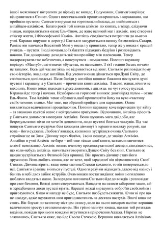 іншої можливостіпотрапити до пірамід не випаде. Подумавши, Сантьяго вирішує
відправитися в Єгипет. Один з постачальників привозив кришталь з караванами, що
пройшли пустелю. Сантьяго вирушає на торговельнийсклад, де знайомиться з
англійцем-алхіміком. Багато років той вивчав алхімію по книгах, а тепер, слідуючи
знакам, направляється в оазис Ель-Фаюм, де живе великий маг і алхімік, вже створив і
еліксир життя, і Філософський Камінь. Англієць сподівається потрапити до нього в
учні. Караван вирушає в дорогу, іСантьяго занурюється в велику безмовність Сахари.
Раніше він навчався Всесвітній Мові у овець і у кришталю, тепер же у юнака є кращий
учитель – пустеля. Іноді ночамидо їх багаття підходять бедуїни і розповідають
новини. Так до каравану доходить звістка про війну між племенами. Тепер
подорожуватистаєнебезпечно, а повернутися – неможливо. Погонич каравану
вирішує: «Мактуб», що означає «будетак, як написано». З тієї годинибагать ночами
не запалює. Весь цей час англієць не відривається від книг. Сантьяго розповідаєйому
своюісторію, яка дивує англійця. Від ученого юнак дізнається про Душі Світу, де
сплітаються долі людські. Після бесіди у англійця виникає бажання послухати душі
пустелі і каравану, а у Сантьяго – прочитатикниги алхіміка. З цього, однак, нічого не
виходить. Книги юнак знаходить дуже дивними, а англієць не чує голосупустелі.
Караван йде тепер і ночами. Незабаром на горизонтівиникає довгийряд пальм – оазис
Ель-Фаюм. Там Алхімік чекає обраного, щоб прошепотіти йому на вухо «частину
своїхтаємних знань». Маг знає, що обраний прийдез цим караваном. Оазис
виявляється величезним і процвітаючим. Погонич каравану хоче перечекати тут війну
– за законами пустелі оазис є нейтральним притулком. Відпочивши, англієць просить
у Сантьяго допомогив пошуках Алхіміка. Вони шукають мага дві доби, але
безрезультатно:ніхто не хоче їм допомогти, людипустелі бояться чаклунів. Під час
пошуків Сантьяго зустрічає біля колодязя дівчинуі з першого погляду розуміє, що
вона – його суджена. Любов з’явилася, коливони зустрілися очима. Сантьяго
сприймає це як Знак. Дівчину звуть Фатіма, і вона показує, де знайти Алхіміка.
Англійця в учні Алхімік не бере – той знає тільки свої книги, за якими навчитися
алхімії неможливо. Алхімік велить вченому продовжуватисвої досліди, сподіваючись,
що коли-небудь англієць навчиться говоритиз Душею Світу без книг. Сантьяго ж
щодня зустрічається з Фатимой біля криниці. Він просить дівчину стати його
дружиною. Вона любить юнака, але не хоче, щоб зарадинеї він відмовився від Своєї
Стежки. Дівчина вірить: якщо вона частина Стежки коханого, то він повернеться до
неї. Сантьяго і раніше вчиться у пустелі. Одного разувін відходить далеко від оазисуі
бачить в небі двохзабіяк яструбів. Очам юнаки постає видіння: воїниз оголеними
шаблями входять в оазис. За порадою погоничаСантьяго йдедо вождів і розповідає
про своєбачення. Вожді довго сперечаються.Нападати на оазисизабороняє закон, а й
в передбачення люди пустелі вірять. Нарешті вождівирішують озброїтисвоїхвоїнів і
приготуватися. Якщо ж нападу не буде, Сантьяго позбудетьсяжиття. Юнак ні про що
не шкодує, адже пережитих ним пригод вистачить на десятокпастухів. Вночі юнак не
спить. Він блукає по залитому місяцем оазису, коли на нього вихором налітає вершник
величезного зростуз оголеним мечем. Він грізно запитує юнака, навіщо той розгадав
видіння, повідав про нього вождям і втрутився в приречення Аллаха. Нітрохи не
злякавшись, Сантьяго каже, що йде Своєю Стежкою. Вершник виявляється Алхіміком.
 