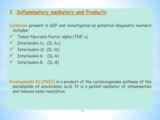 2. Inflammatory mediators and Products
Cytokines present in GCF and investigated as potential diagnostic markers
includes:
 Tumor Necrosis Factor alpha (TNF )
 Interleukin-1 (IL-1)
 Interleukin-1 (IL-1)
 Interleukin-6 (IL-6)
 Interleukin-8 (IL-8)
Prostaglandin E2 (PGE2) is a product of the cyclooxygenase pathway of the
metabolism of arachidonic acid. It is a potent mediator of inflammation
and induces bone resorption.
71
 