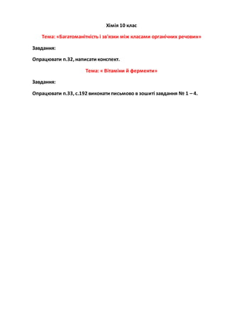 Хімія 10 клас
Тема: «Багатоманітність і зв'язки між класами органічних речовин»
Завдання:
Опрацювати п.32, написати конспект.
Тема: « Вітаміни й ферменти»
Завдання:
Опрацювати п.33, с.192 виконати письмово в зошиті завдання № 1 – 4.
 