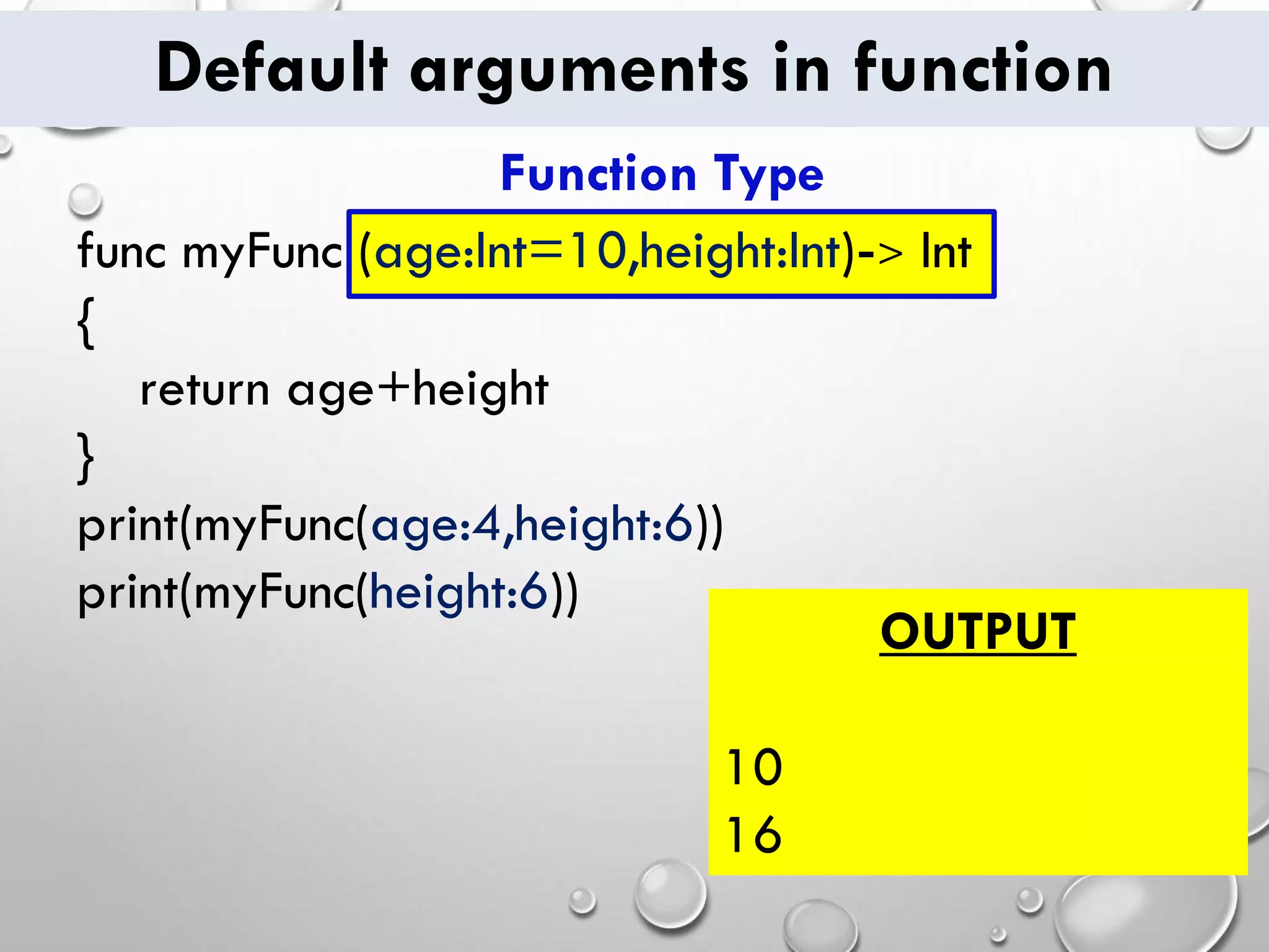 Default arguments in function
func myFunc (age:Int=10,height:Int)-> Int
{
return age+height
}
print(myFunc(age:4,height:6))
print(myFunc(height:6))
OUTPUT
10
16
Function Type
 