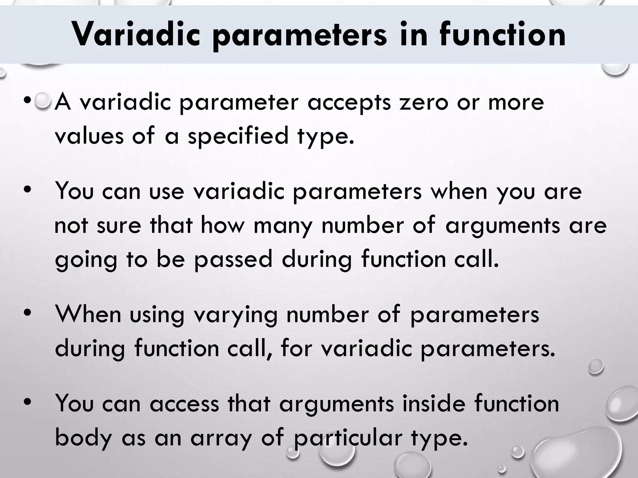 Variadic parameters in function
• A variadic parameter accepts zero or more
values of a specified type.
• You can use variadic parameters when you are
not sure that how many number of arguments are
going to be passed during function call.
• When using varying number of parameters
during function call, for variadic parameters.
• You can access that arguments inside function
body as an array of particular type.
 