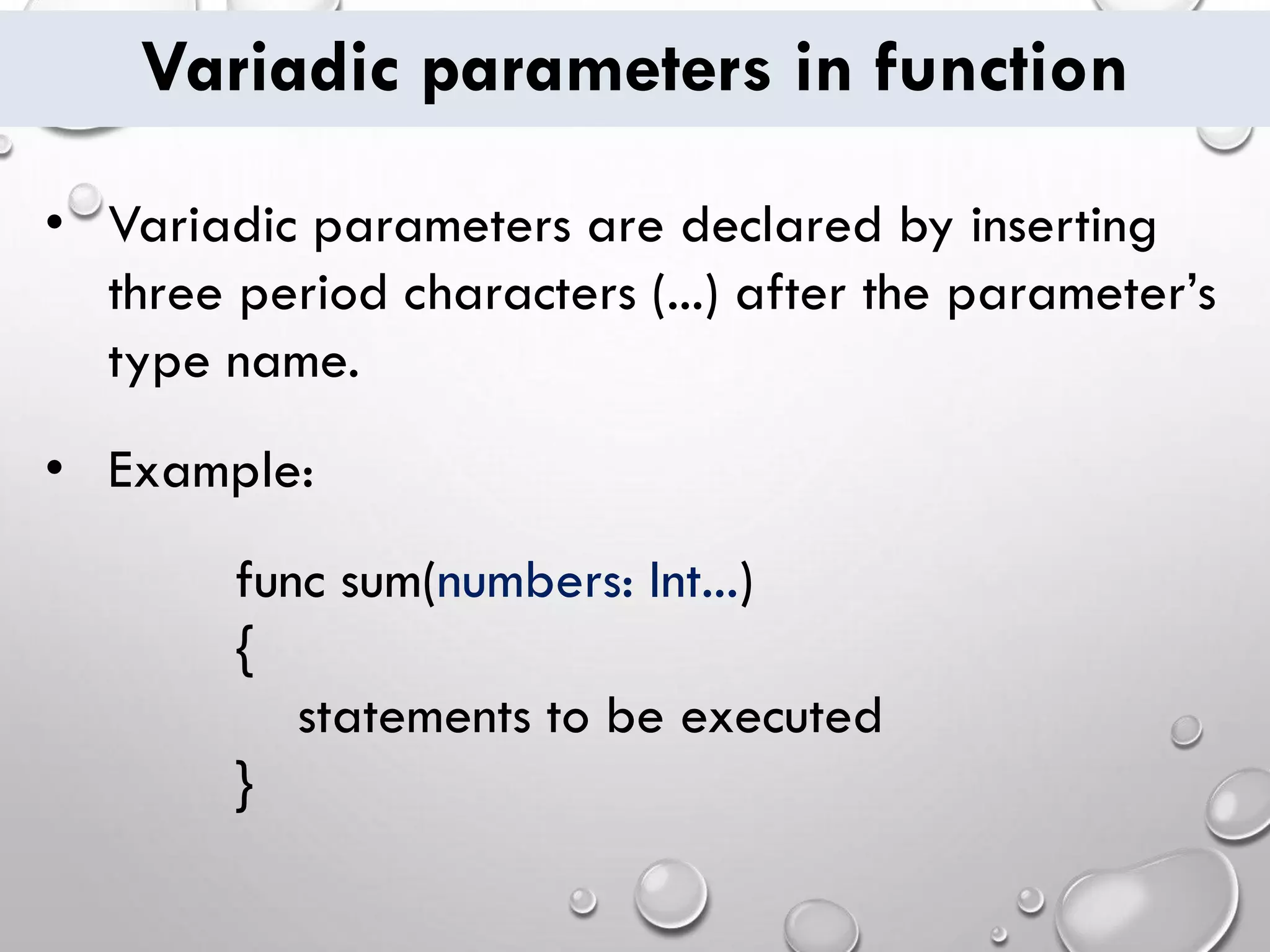 Variadic parameters in function
• Variadic parameters are declared by inserting
three period characters (...) after the parameter’s
type name.
• Example:
func sum(numbers: Int...)
{
statements to be executed
}
 
