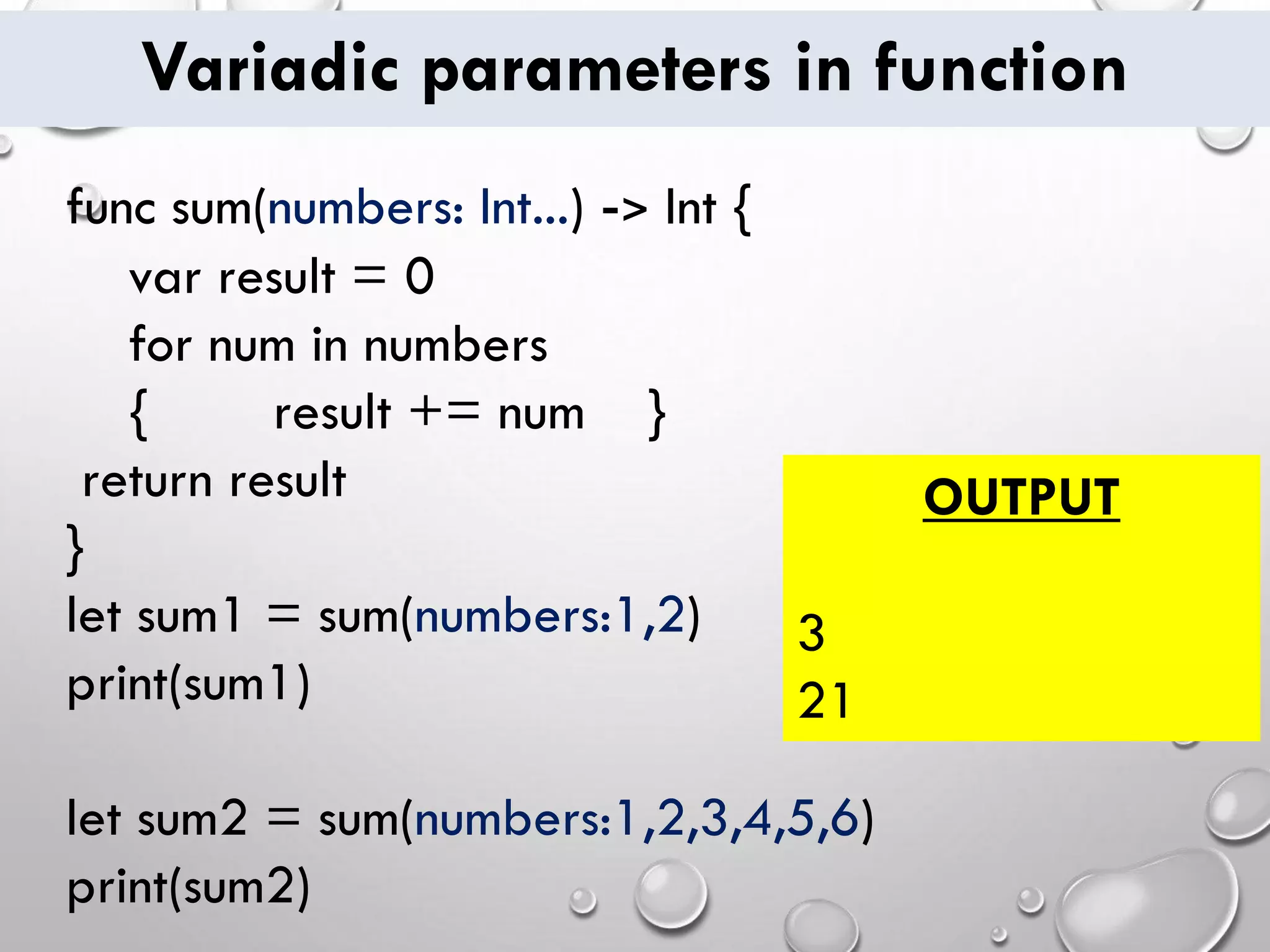 Variadic parameters in function
func sum(numbers: Int...) -> Int {
var result = 0
for num in numbers
{ result += num }
return result
}
let sum1 = sum(numbers:1,2)
print(sum1)
let sum2 = sum(numbers:1,2,3,4,5,6)
print(sum2)
OUTPUT
3
21
 