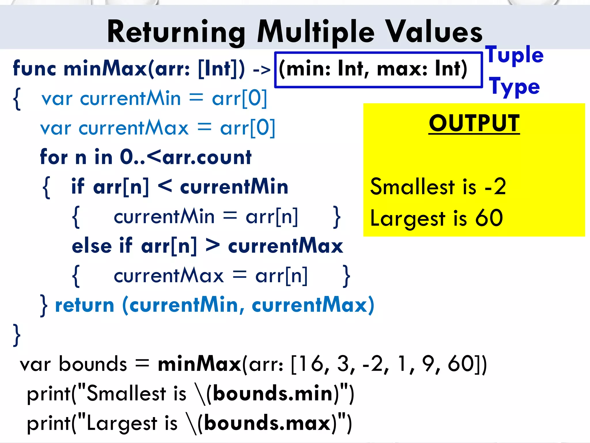 Returning Multiple Values
func minMax(arr: [Int]) -> (min: Int, max: Int)
{ var currentMin = arr[0]
var currentMax = arr[0]
for n in 0..<arr.count
{ if arr[n] < currentMin
{ currentMin = arr[n] }
else if arr[n] > currentMax
{ currentMax = arr[n] }
} return (currentMin, currentMax)
}
var bounds = minMax(arr: [16, 3, -2, 1, 9, 60])
print("Smallest is (bounds.min)")
print("Largest is (bounds.max)")
OUTPUT
Smallest is -2
Largest is 60
Tuple
Type
 
