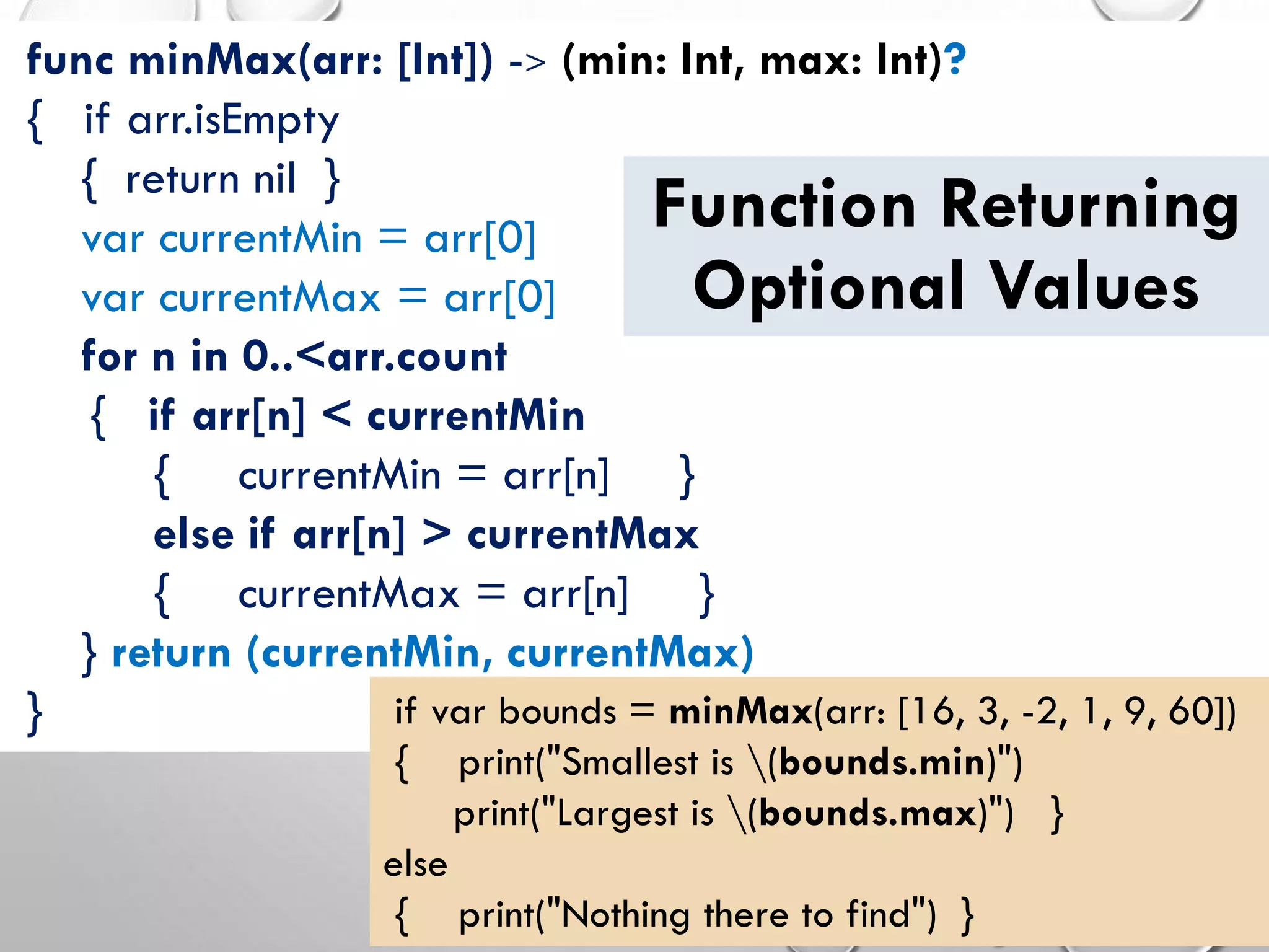 func minMax(arr: [Int]) -> (min: Int, max: Int)?
{ if arr.isEmpty
{ return nil }
var currentMin = arr[0]
var currentMax = arr[0]
for n in 0..<arr.count
{ if arr[n] < currentMin
{ currentMin = arr[n] }
else if arr[n] > currentMax
{ currentMax = arr[n] }
} return (currentMin, currentMax)
}
Function Returning
Optional Values
if var bounds = minMax(arr: [16, 3, -2, 1, 9, 60])
{ print("Smallest is (bounds.min)")
print("Largest is (bounds.max)") }
else
{ print("Nothing there to find") }
 
