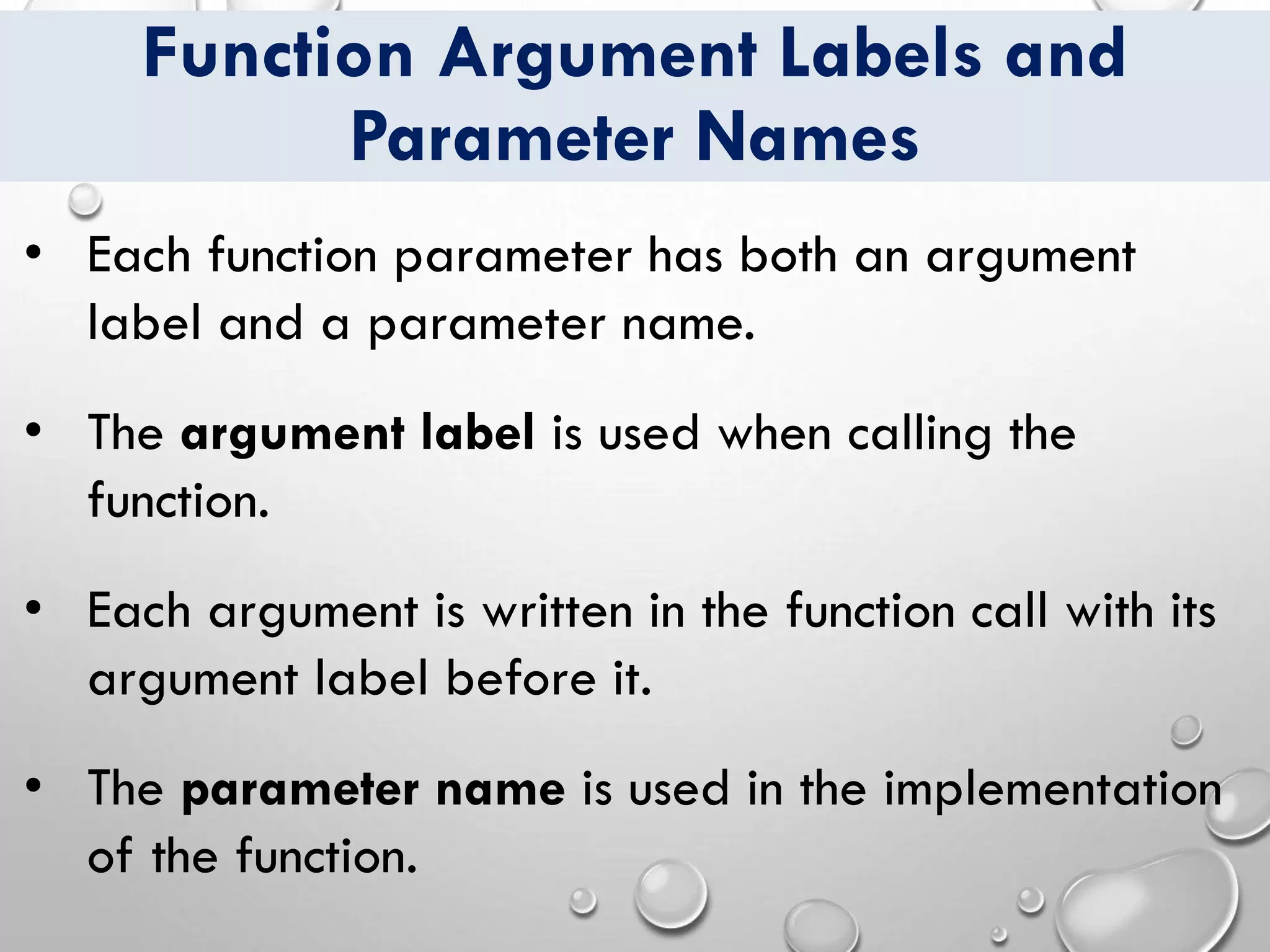 Function Argument Labels and
Parameter Names
• Each function parameter has both an argument
label and a parameter name.
• The argument label is used when calling the
function.
• Each argument is written in the function call with its
argument label before it.
• The parameter name is used in the implementation
of the function.
 