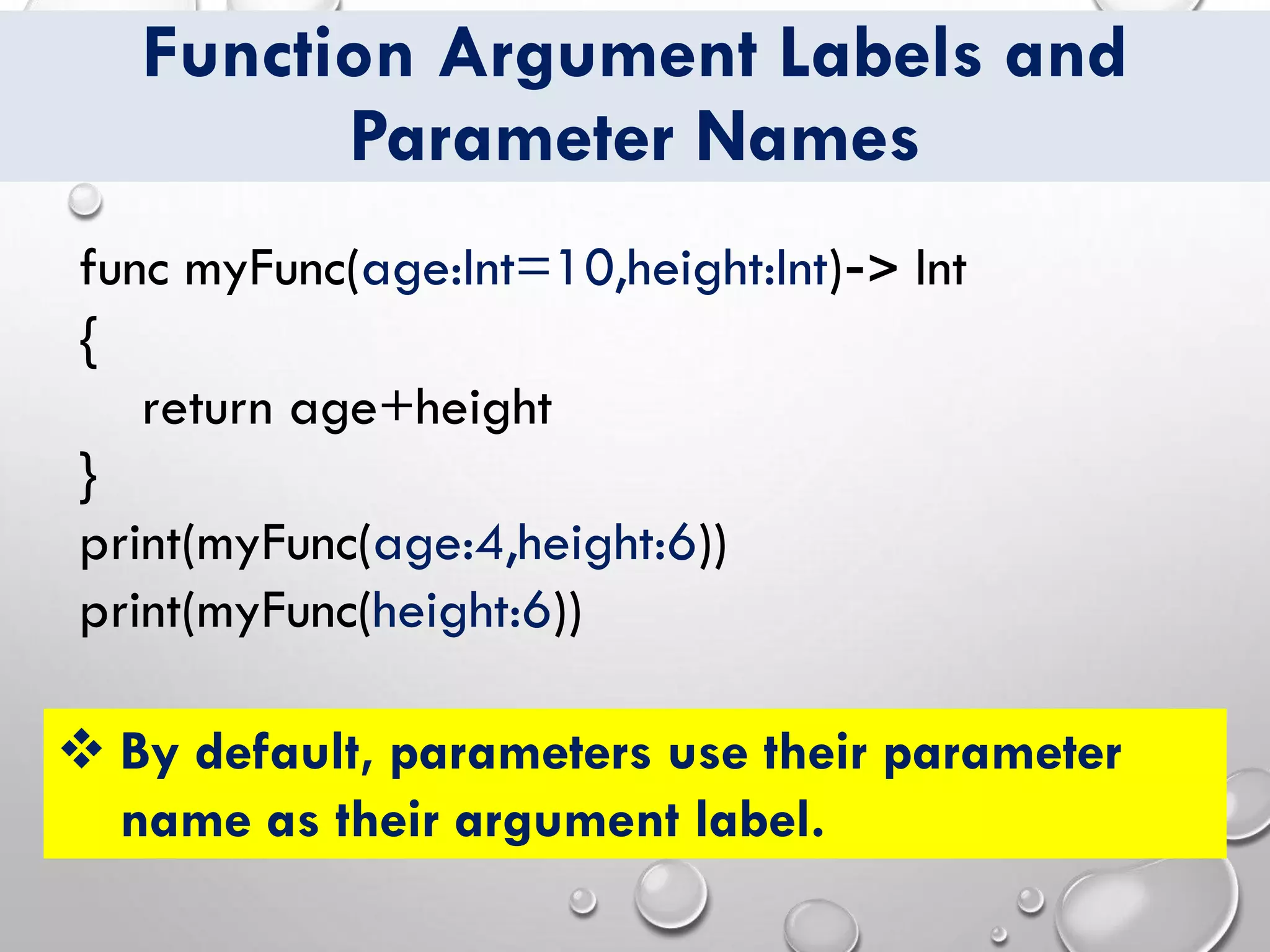 Function Argument Labels and
Parameter Names
❖ By default, parameters use their parameter
name as their argument label.
func myFunc(age:Int=10,height:Int)-> Int
{
return age+height
}
print(myFunc(age:4,height:6))
print(myFunc(height:6))
 