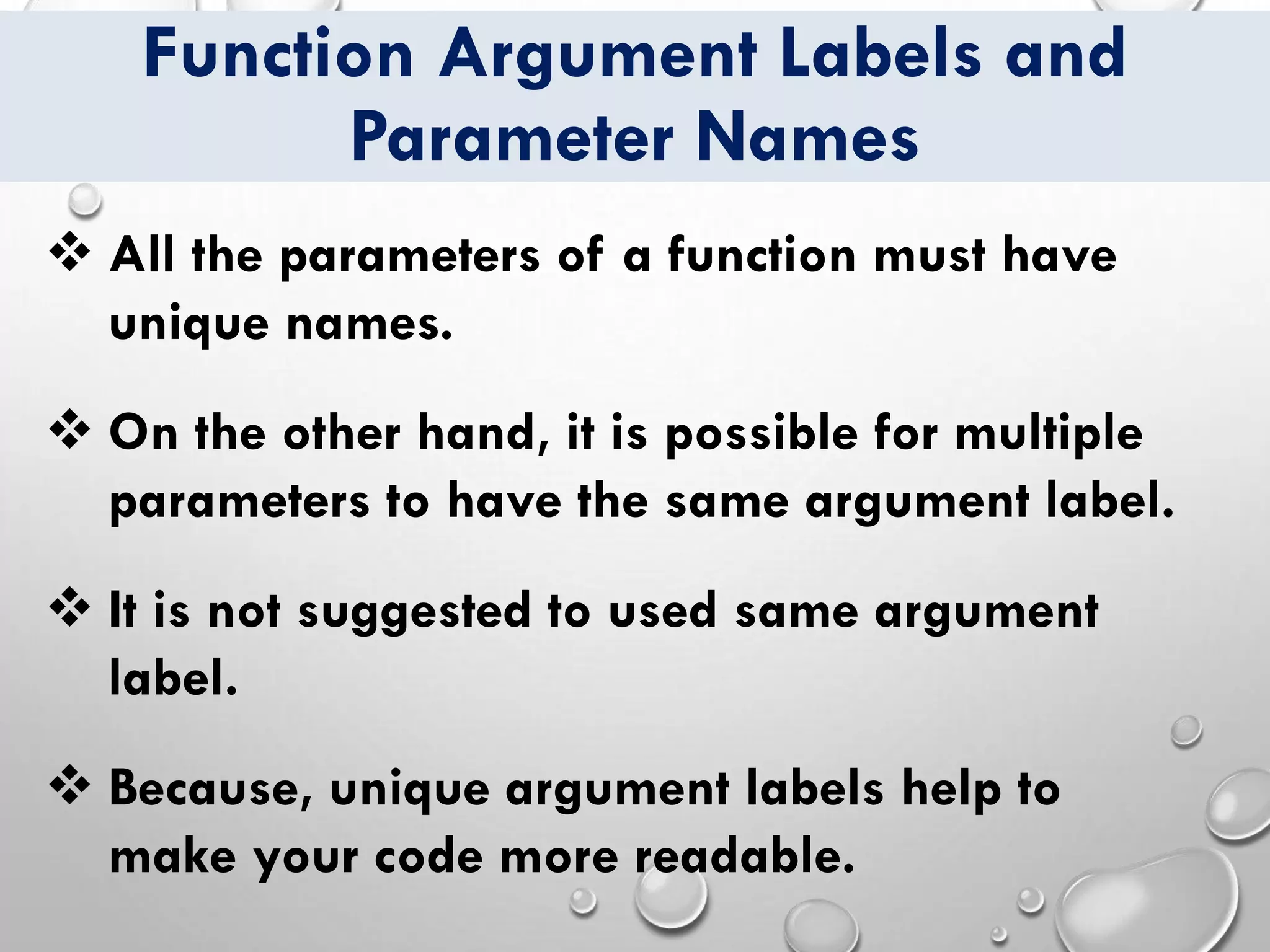 Function Argument Labels and
Parameter Names
❖ All the parameters of a function must have
unique names.
❖ On the other hand, it is possible for multiple
parameters to have the same argument label.
❖ It is not suggested to used same argument
label.
❖ Because, unique argument labels help to
make your code more readable.
 