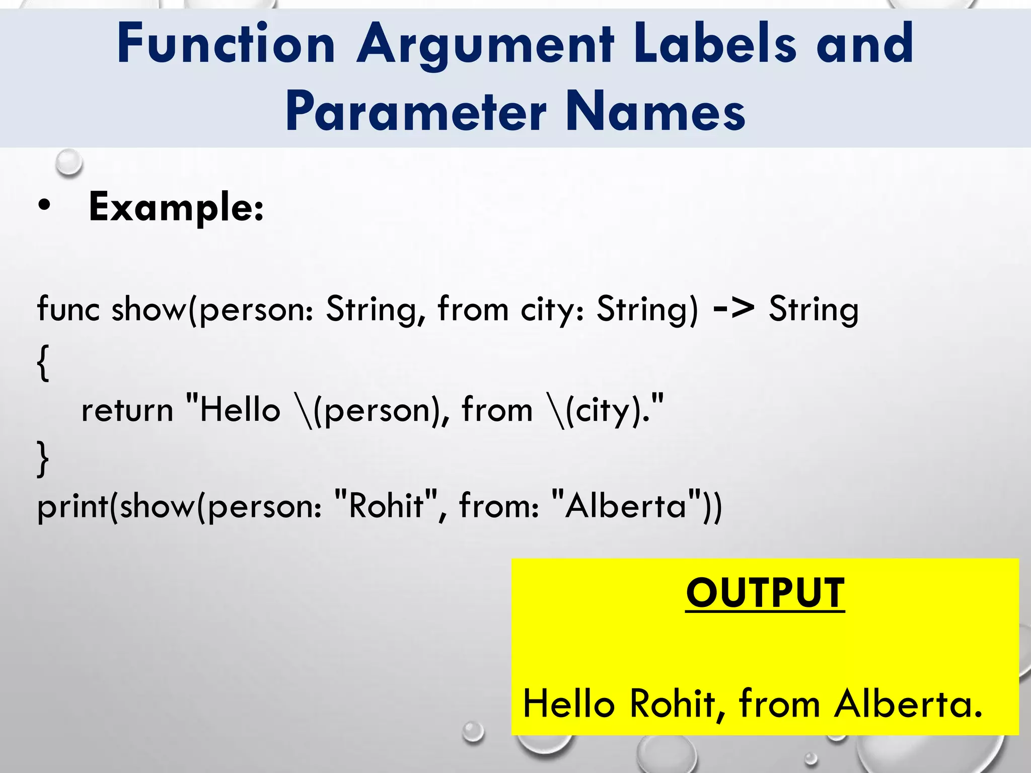Function Argument Labels and
Parameter Names
• Example:
func show(person: String, from city: String) -> String
{
return "Hello (person), from (city)."
}
print(show(person: "Rohit", from: "Alberta"))
OUTPUT
Hello Rohit, from Alberta.
 