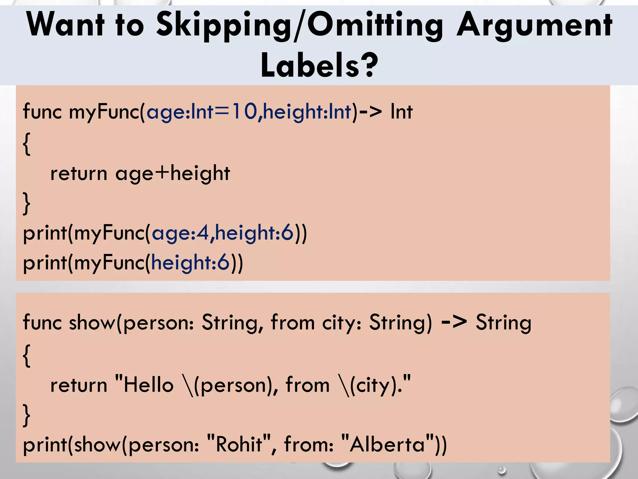 Want to Skipping/Omitting Argument
Labels?
func show(person: String, from city: String) -> String
{
return "Hello (person), from (city)."
}
print(show(person: "Rohit", from: "Alberta"))
func myFunc(age:Int=10,height:Int)-> Int
{
return age+height
}
print(myFunc(age:4,height:6))
print(myFunc(height:6))
 