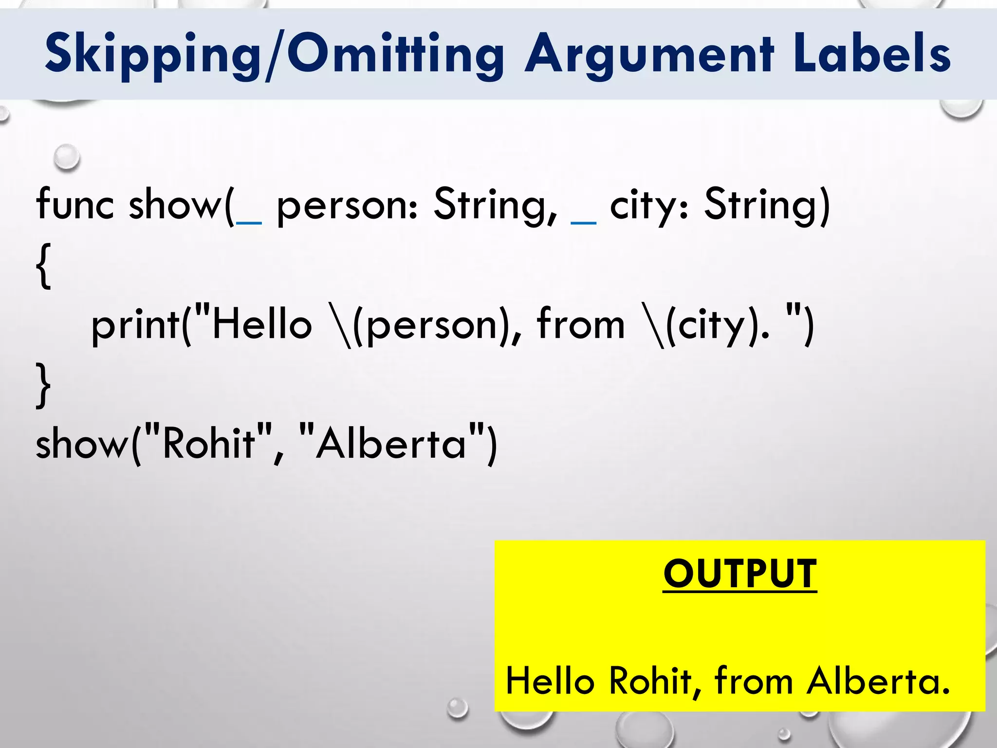 Skipping/Omitting Argument Labels
func show(_ person: String, _ city: String)
{
print("Hello (person), from (city). ")
}
show("Rohit", "Alberta")
OUTPUT
Hello Rohit, from Alberta.
 