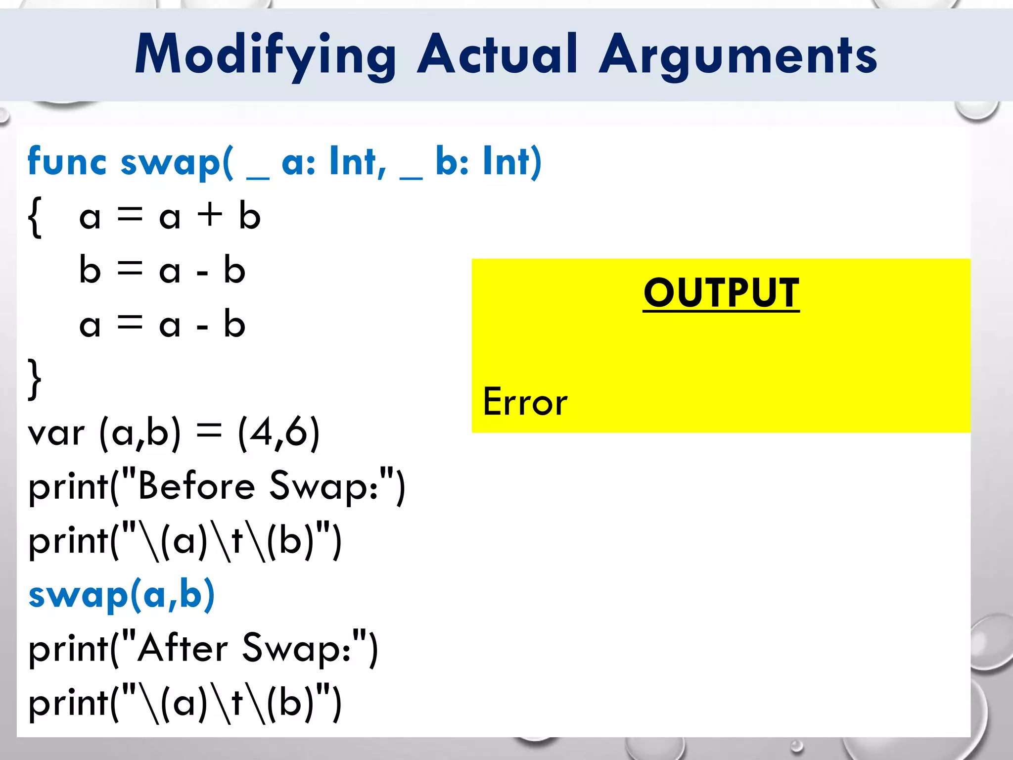 Modifying Actual Arguments
func swap( _ a: Int, _ b: Int)
{ a = a + b
b = a - b
a = a - b
}
var (a,b) = (4,6)
print("Before Swap:")
print("(a)t(b)")
swap(a,b)
print("After Swap:")
print("(a)t(b)")
OUTPUT
Error
 