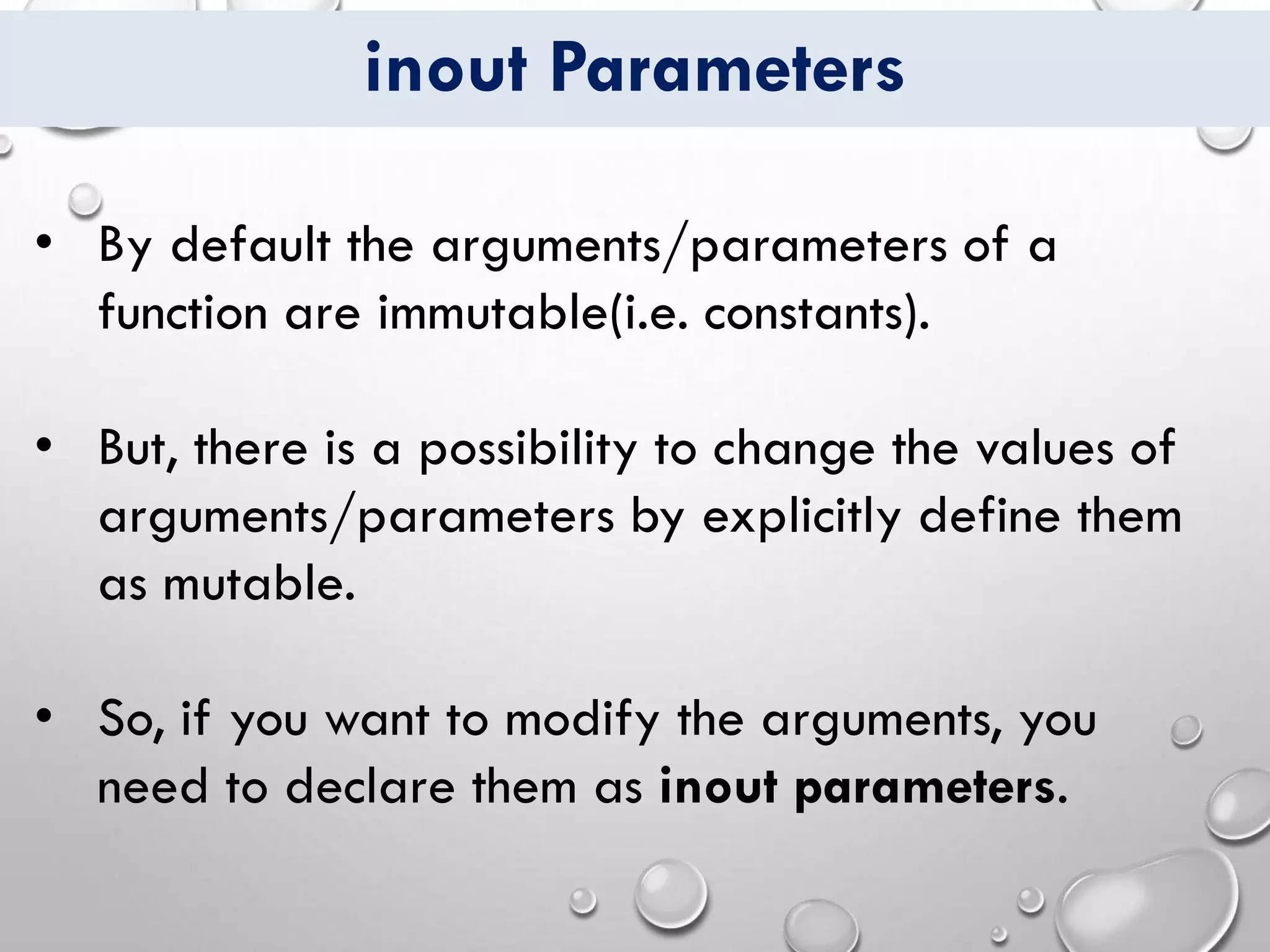 inout Parameters
• By default the arguments/parameters of a
function are immutable(i.e. constants).
• But, there is a possibility to change the values of
arguments/parameters by explicitly define them
as mutable.
• So, if you want to modify the arguments, you
need to declare them as inout parameters.
 