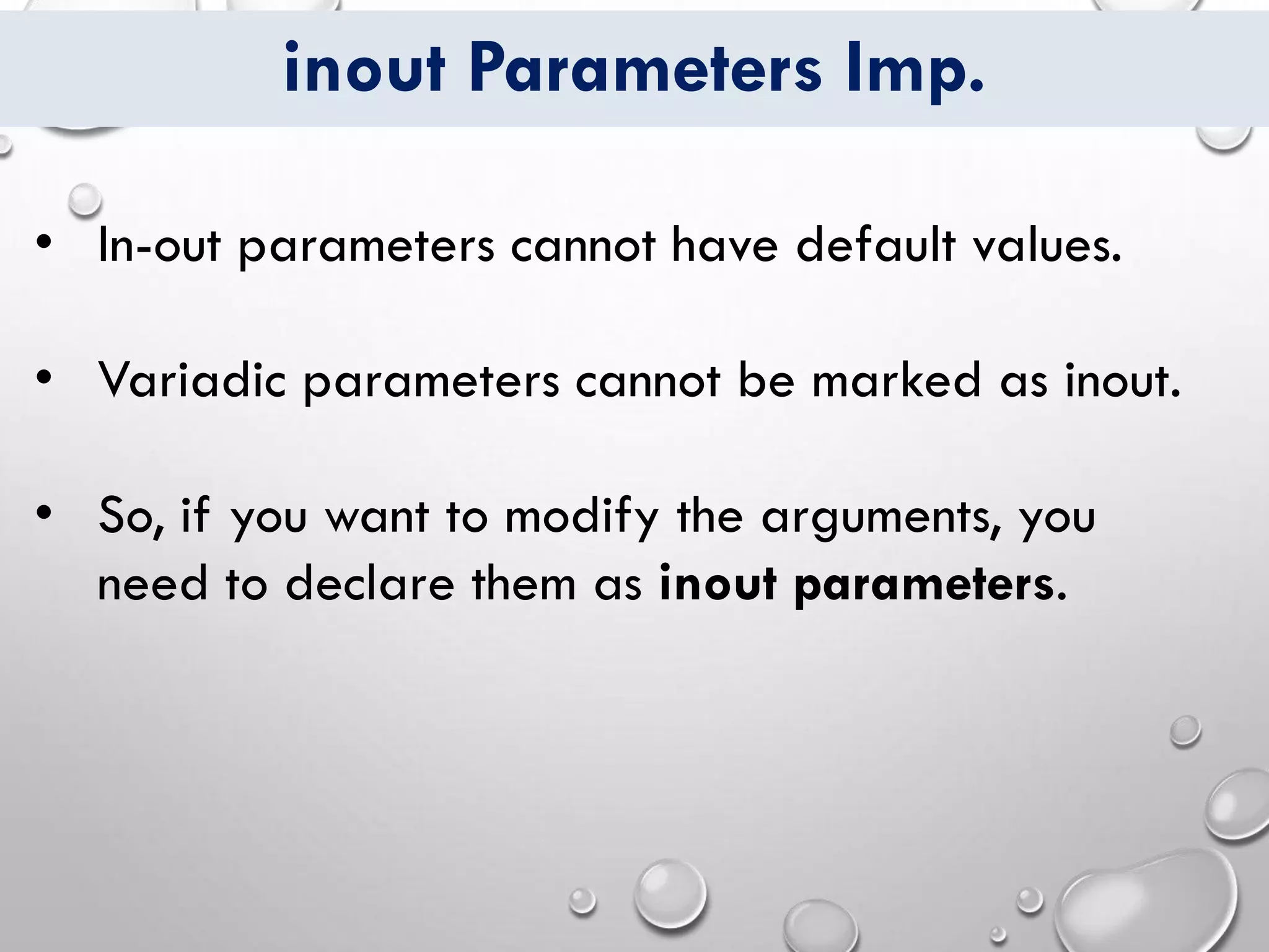 inout Parameters Imp.
• In-out parameters cannot have default values.
• Variadic parameters cannot be marked as inout.
• So, if you want to modify the arguments, you
need to declare them as inout parameters.
 