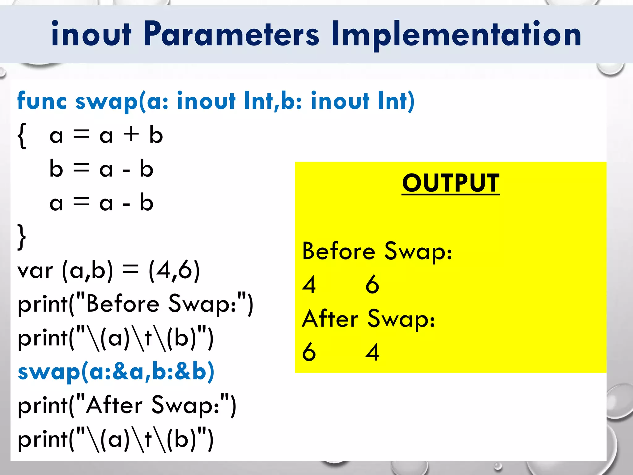 inout Parameters Implementation
func swap(a: inout Int,b: inout Int)
{ a = a + b
b = a - b
a = a - b
}
var (a,b) = (4,6)
print("Before Swap:")
print("(a)t(b)")
swap(a:&a,b:&b)
print("After Swap:")
print("(a)t(b)")
OUTPUT
Before Swap:
4 6
After Swap:
6 4
 