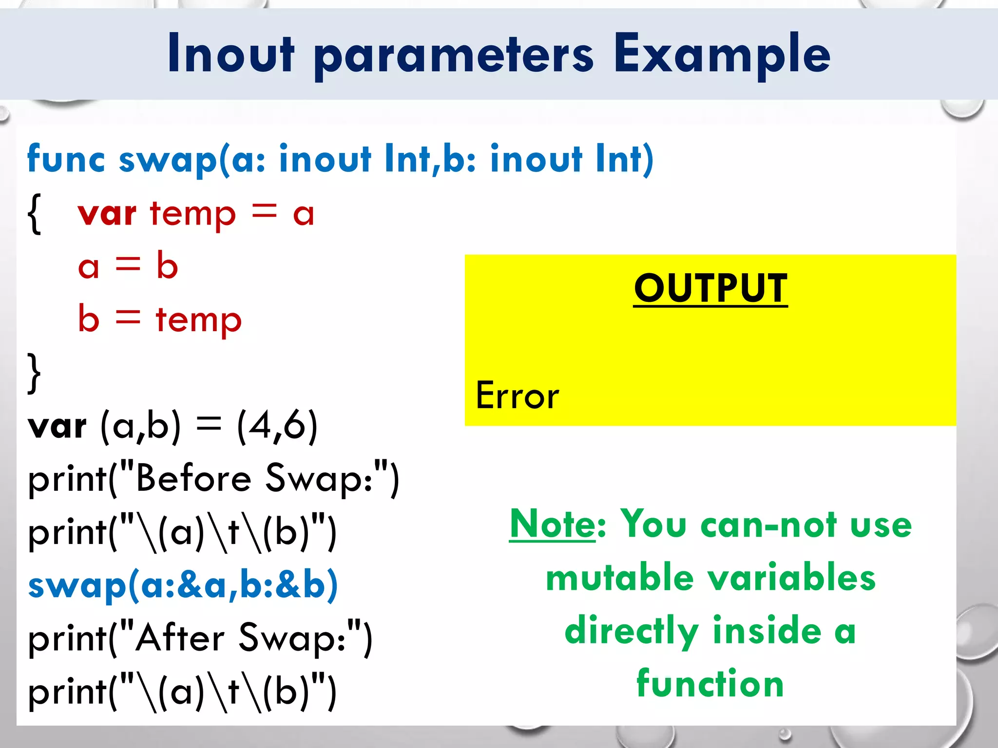 Inout parameters Example
func swap(a: inout Int,b: inout Int)
{ var temp = a
a = b
b = temp
}
var (a,b) = (4,6)
print("Before Swap:")
print("(a)t(b)")
swap(a:&a,b:&b)
print("After Swap:")
print("(a)t(b)")
OUTPUT
Error
Note: You can-not use
mutable variables
directly inside a
function
 