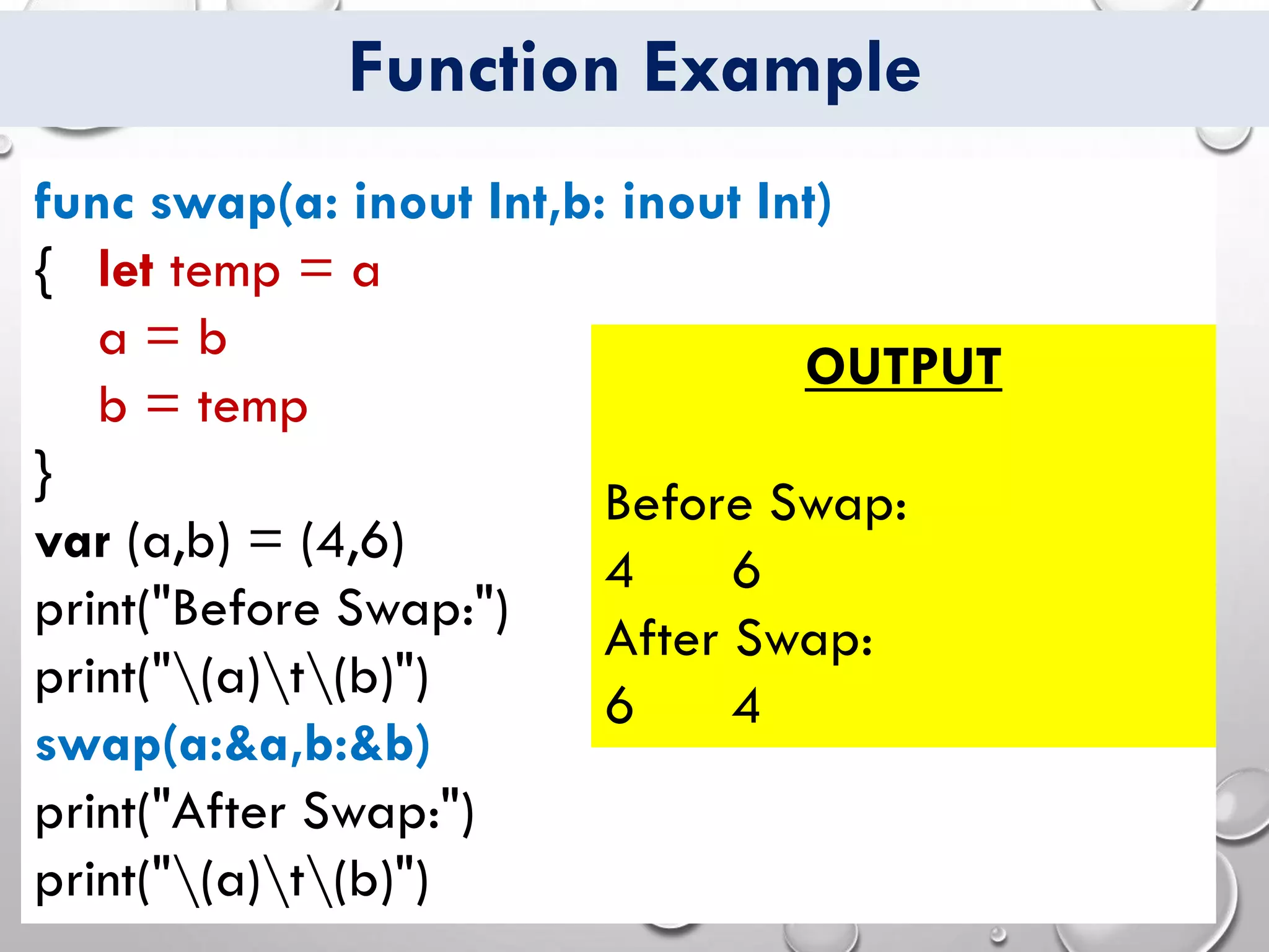 Function Example
func swap(a: inout Int,b: inout Int)
{ let temp = a
a = b
b = temp
}
var (a,b) = (4,6)
print("Before Swap:")
print("(a)t(b)")
swap(a:&a,b:&b)
print("After Swap:")
print("(a)t(b)")
OUTPUT
Before Swap:
4 6
After Swap:
6 4
 