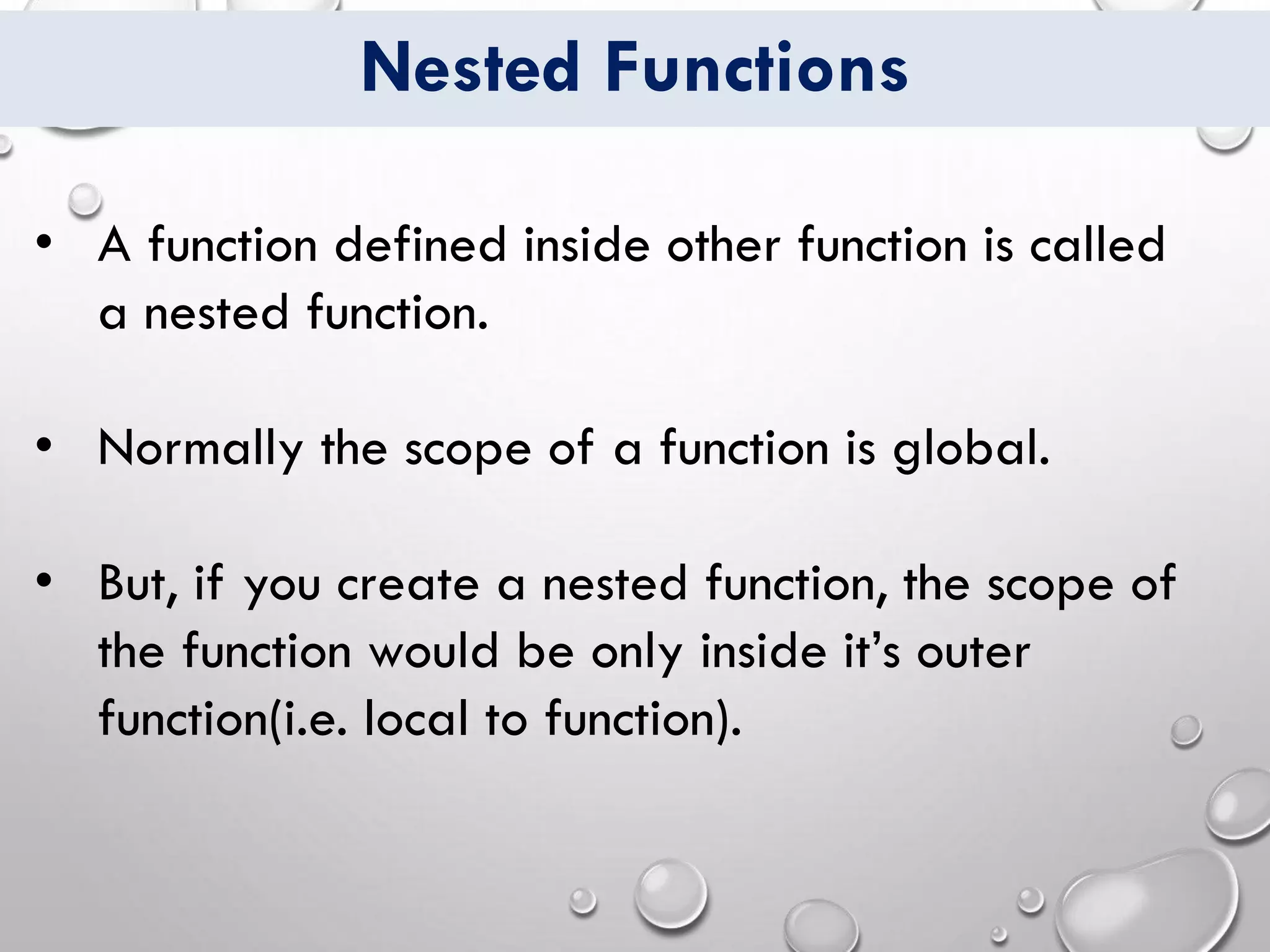 Nested Functions
• A function defined inside other function is called
a nested function.
• Normally the scope of a function is global.
• But, if you create a nested function, the scope of
the function would be only inside it’s outer
function(i.e. local to function).
 