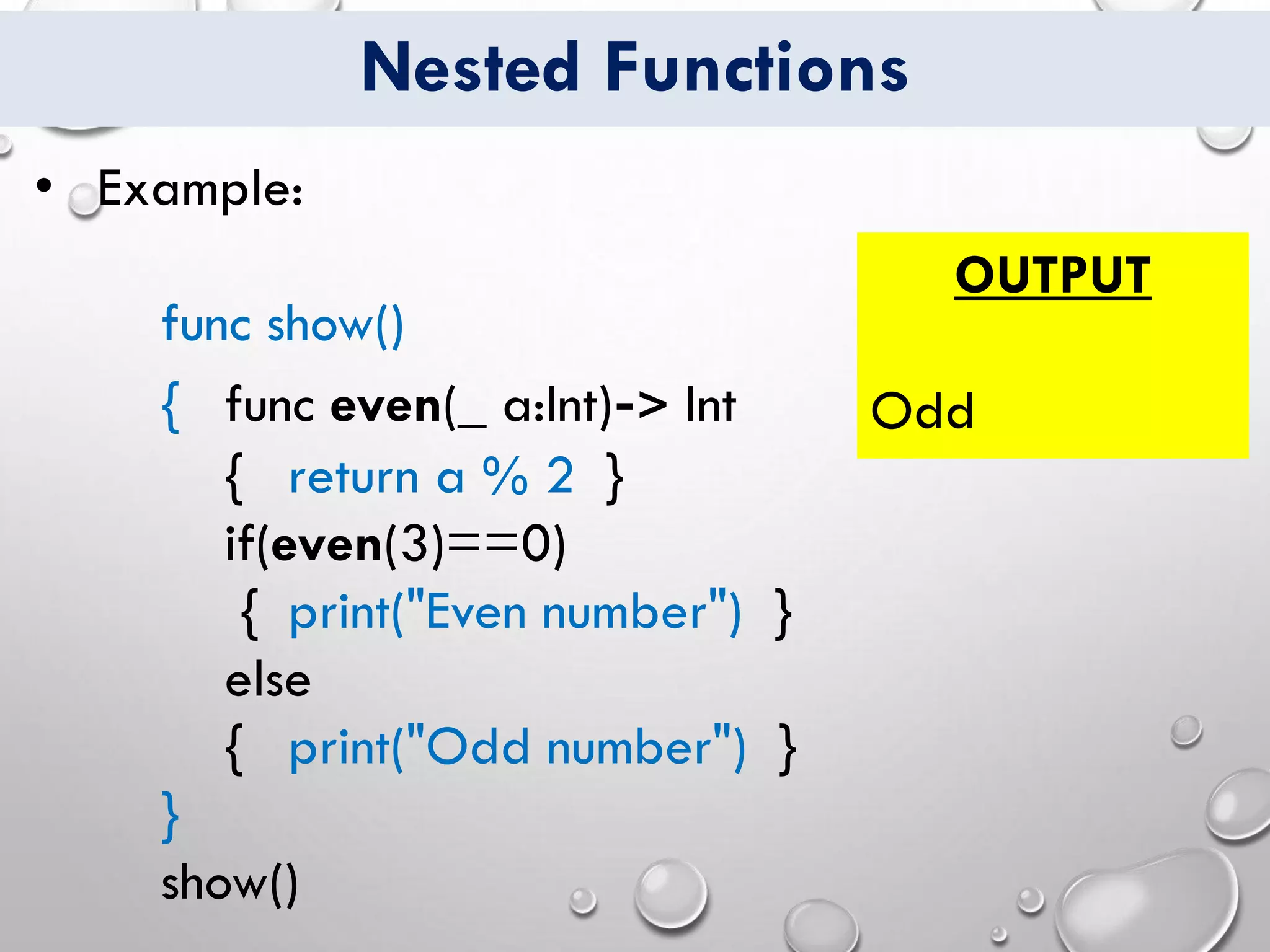 Nested Functions
• Example:
func show()
{ func even(_ a:Int)-> Int
{ return a % 2 }
if(even(3)==0)
{ print("Even number") }
else
{ print("Odd number") }
}
show()
OUTPUT
Odd
 