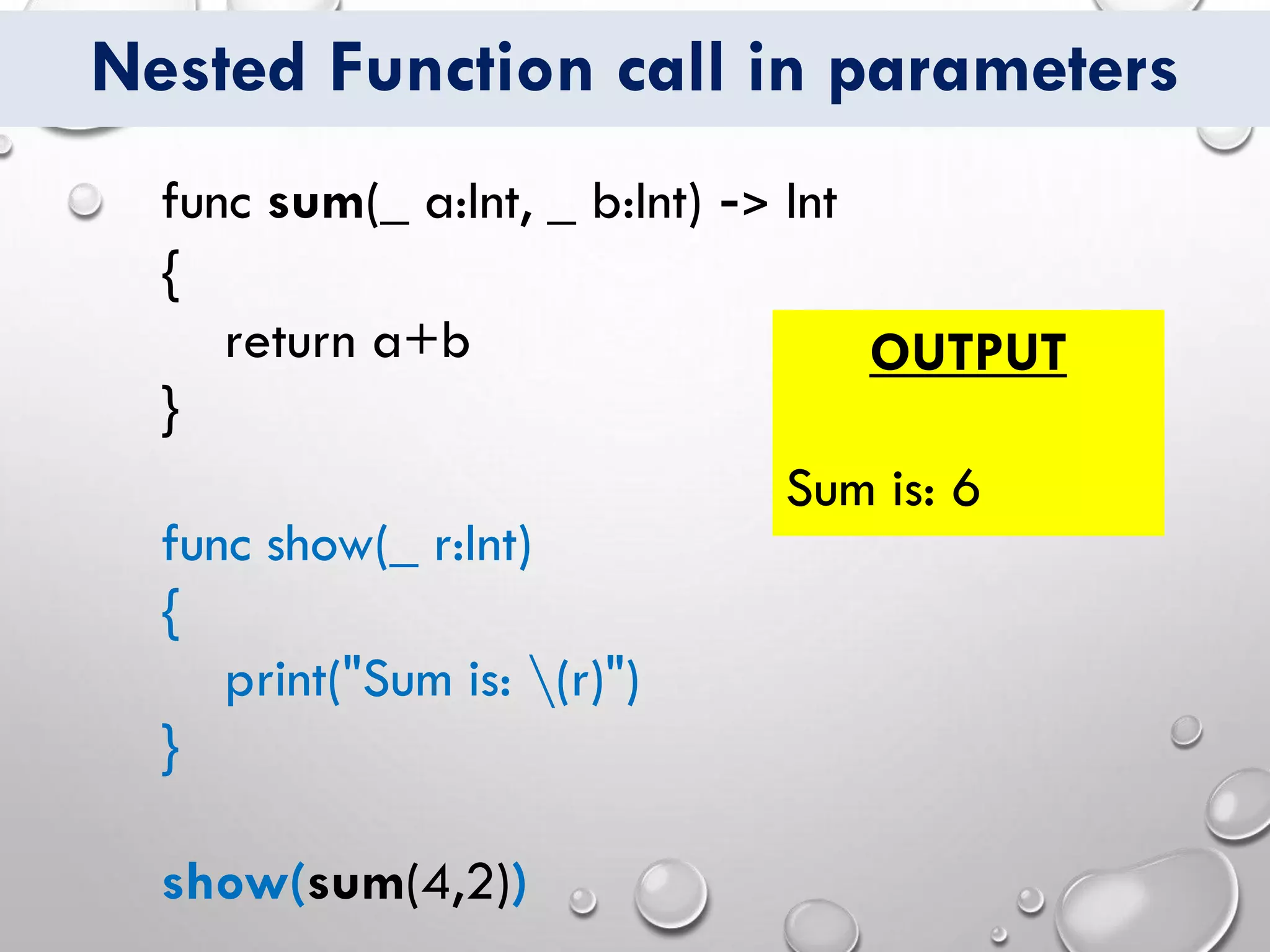 Nested Function call in parameters
func sum(_ a:Int, _ b:Int) -> Int
{
return a+b
}
func show(_ r:Int)
{
print("Sum is: (r)")
}
show(sum(4,2))
OUTPUT
Sum is: 6
 