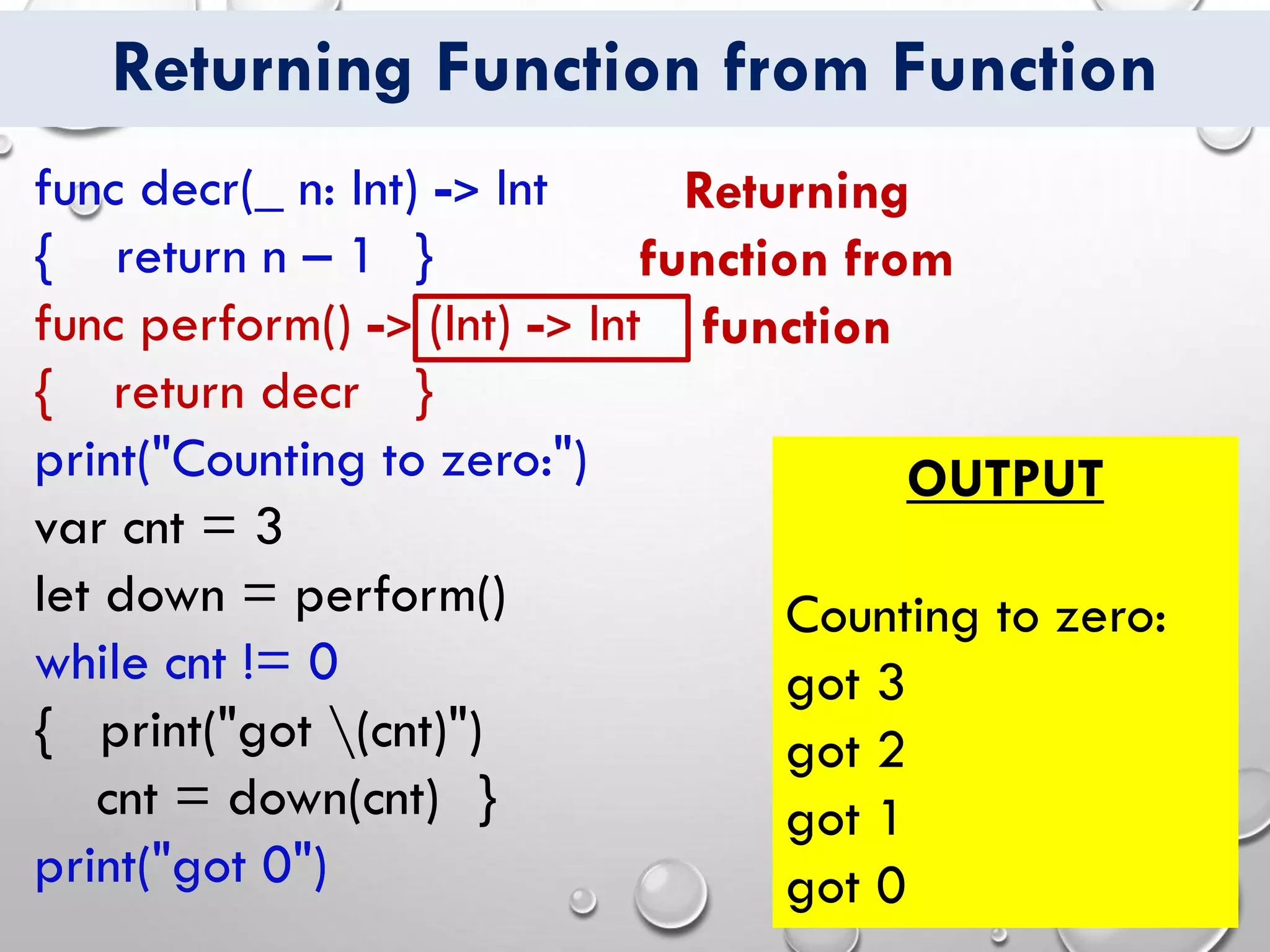 Returning Function from Function
func decr(_ n: Int) -> Int
{ return n – 1 }
func perform() -> (Int) -> Int
{ return decr }
print("Counting to zero:")
var cnt = 3
let down = perform()
while cnt != 0
{ print("got (cnt)")
cnt = down(cnt) }
print("got 0")
OUTPUT
Counting to zero:
got 3
got 2
got 1
got 0
Returning
function from
function
 