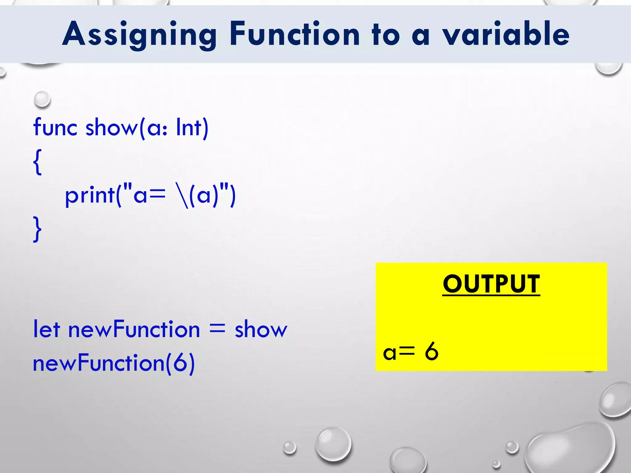 Assigning Function to a variable
func show(a: Int)
{
print("a= (a)")
}
let newFunction = show
newFunction(6)
OUTPUT
a= 6
 