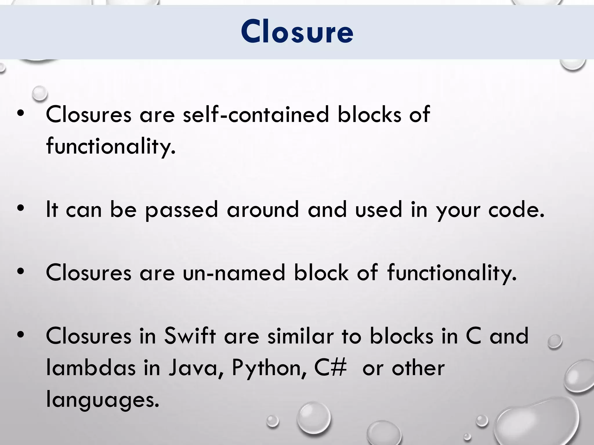 Closure
• Closures are self-contained blocks of
functionality.
• It can be passed around and used in your code.
• Closures are un-named block of functionality.
• Closures in Swift are similar to blocks in C and
lambdas in Java, Python, C# or other
languages.
 