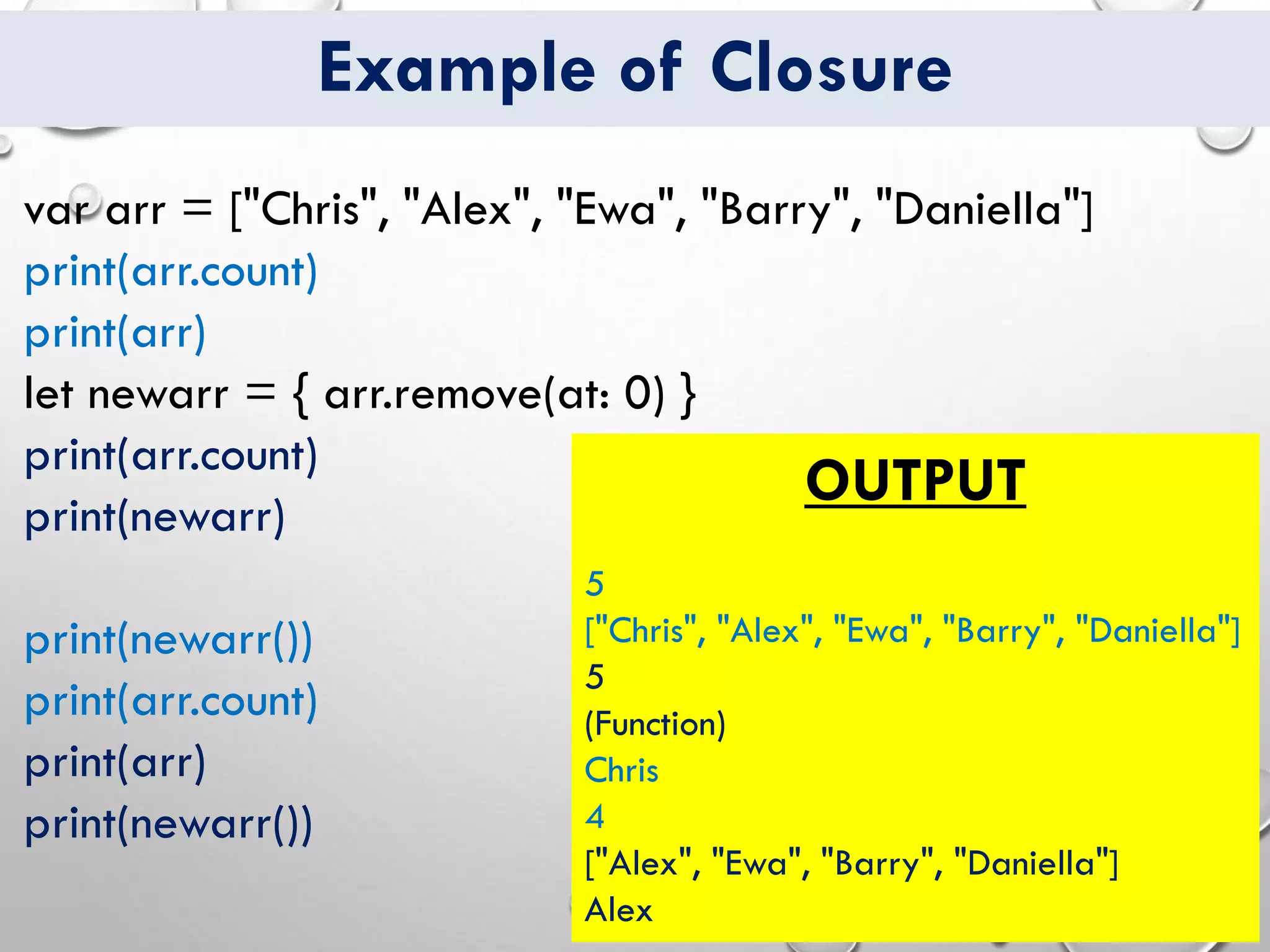 Example of Closure
var arr = ["Chris", "Alex", "Ewa", "Barry", "Daniella"]
print(arr.count)
print(arr)
let newarr = { arr.remove(at: 0) }
print(arr.count)
print(newarr)
print(newarr())
print(arr.count)
print(arr)
print(newarr())
OUTPUT
5
["Chris", "Alex", "Ewa", "Barry", "Daniella"]
5
(Function)
Chris
4
["Alex", "Ewa", "Barry", "Daniella"]
Alex
 