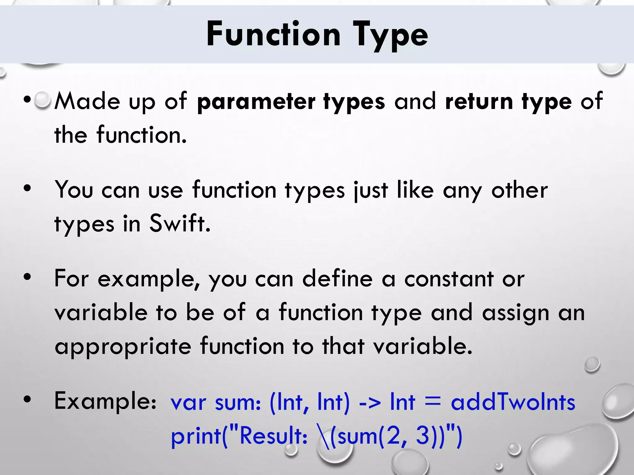 Function Type
• Made up of parameter types and return type of
the function.
• You can use function types just like any other
types in Swift.
• For example, you can define a constant or
variable to be of a function type and assign an
appropriate function to that variable.
• Example: var sum: (Int, Int) -> Int = addTwoInts
print("Result: (sum(2, 3))")
 