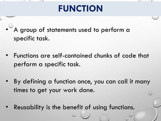 FUNCTION
• A group of statements used to perform a
specific task.
• Functions are self-contained chunks of code that
perform a specific task.
• By defining a function once, you can call it many
times to get your work done.
• Reusability is the benefit of using functions.
 