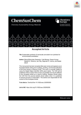 01/2020
Chemistry–Sustainability–Energy–Materials
Accepted Article
Title: Sustainable synthesis of nanoscale zerovalent iron particles for
environmental remediation
Authors: Manoj Bhanudas Gawande, Yukti Monga, Pawan Kumar,
Rakesh K. Sharma, Jan Filip, Rajender S. Varma, and Radek
Zboril
This manuscript has been accepted after peer review and appears as an
Accepted Article online prior to editing, proofing, and formal publication
of the final Version of Record (VoR). This work is currently citable by
using the Digital Object Identifier (DOI) given below. The VoR will be
published online in Early View as soon as possible and may be different
to this Accepted Article as a result of editing. Readers should obtain
the VoR from the journal website shown below when it is published
to ensure accuracy of information. The authors are responsible for the
content of this Accepted Article.
To be cited as: ChemSusChem 10.1002/cssc.202000290
Link to VoR: https://doi.org/10.1002/cssc.202000290
 