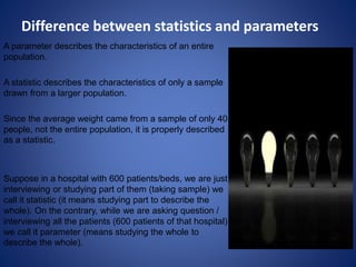 Difference between statistics and parameters
A parameter describes the characteristics of an entire
population.
A statistic describes the characteristics of only a sample
drawn from a larger population.
Since the average weight came from a sample of only 40
people, not the entire population, it is properly described
as a statistic.
Suppose in a hospital with 600 patients/beds, we are just
interviewing or studying part of them (taking sample) we
call it statistic (it means studying part to describe the
whole). On the contrary, while we are asking question /
interviewing all the patients (600 patients of that hospital)
we call it parameter (means studying the whole to
describe the whole).
 