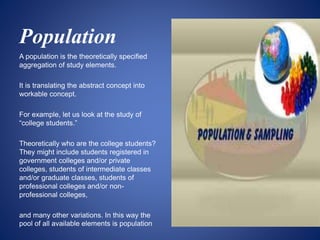 Population
A population is the theoretically specified
aggregation of study elements.
It is translating the abstract concept into
workable concept.
For example, let us look at the study of
“college students.”
Theoretically who are the college students?
They might include students registered in
government colleges and/or private
colleges, students of intermediate classes
and/or graduate classes, students of
professional colleges and/or non-
professional colleges,
and many other variations. In this way the
pool of all available elements is population
 