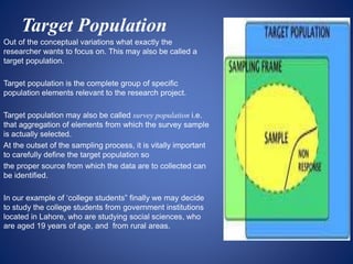 Target Population
Out of the conceptual variations what exactly the
researcher wants to focus on. This may also be called a
target population.
Target population is the complete group of specific
population elements relevant to the research project.
Target population may also be called survey population i.e.
that aggregation of elements from which the survey sample
is actually selected.
At the outset of the sampling process, it is vitally important
to carefully define the target population so
the proper source from which the data are to collected can
be identified.
In our example of ‘college students” finally we may decide
to study the college students from government institutions
located in Lahore, who are studying social sciences, who
are aged 19 years of age, and from rural areas.
 