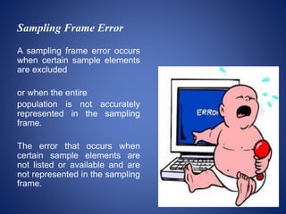Sampling Frame Error
A sampling frame error occurs
when certain sample elements
are excluded
or when the entire
population is not accurately
represented in the sampling
frame.
The error that occurs when
certain sample elements are
not listed or available and are
not represented in the sampling
frame.
 