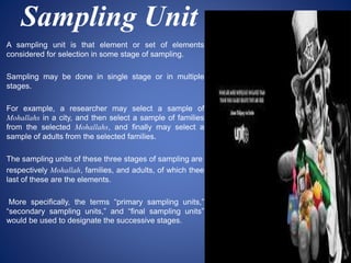 Sampling Unit
A sampling unit is that element or set of elements
considered for selection in some stage of sampling.
Sampling may be done in single stage or in multiple
stages.
For example, a researcher may select a sample of
Mohallahs in a city, and then select a sample of families
from the selected Mohallahs, and finally may select a
sample of adults from the selected families.
The sampling units of these three stages of sampling are
respectively Mohallah, families, and adults, of which thee
last of these are the elements.
More specifically, the terms “primary sampling units,”
“secondary sampling units,” and “final sampling units”
would be used to designate the successive stages.
 