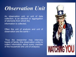 Observation Unit
An observation unit, or unit of data
collection, is an element or aggregation
of elements from which the
information is collected.
Often the unit of analysis and unit of
observation are the same –
Thus the researcher may interview
heads of family (the observation units) to
collect information about every member
of the household (the unit of analysis)
 