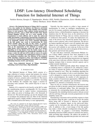 2327-4662 (c) 2020 IEEE. Personal use is permitted, but republication/redistribution requires IEEE permission. See http://www.ieee.org/publications_standards/publications/rights/index.html for more information.
This article has been accepted for publication in a future issue of this journal, but has not been fully edited. Content may change prior to final publication. Citation information: DOI 10.1109/JIOT.2020.2995499, IEEE Internet of
Things Journal
LDSF: Low-latency Distributed Scheduling
Function for Industrial Internet of Things
Vasileios Kotsiou, Georgios Z. Papadopoulos, Member, IEEE, Periklis Chatzimisios, Senior Member, IEEE,
Fabrice Theoleyre, Senior Member, IEEE
Abstract—The Industrial Internet of Things (IIoT) is expected
to be a key enabler for the Industry 4.0. However, networked
control automation often requires high reliability and a bounded
latency to react properly. Thus, modern wireless protocols for
industrial networks, such as IEEE 802.15.4-2015 Time Slotted
Channel Hopping (TSCH), rely on a strict schedule of the
transmissions to avoid collisions and to make the end-to-end
trafﬁc deterministic. Unfortunately, guaranteeing a bounded end-
to-end latency is particularly challenging since transmissions have
to be temporally chained. Even worse, potential degradation
of the link quality may result in reconstructing the whole
TSCH schedule along the path. In this article, we propose
the Low-latency Distributed Scheduling Function (LDSF) that
relies on the organization of the slotframe in smaller parts,
called blocks. Each transmitter selects the right set of blocks,
depending on its hop distance from the border router, so that
retransmission opportunities are automatically scheduled. To save
energy, a node can still turn off its radio as soon as its packet
is correctly acknowledged. Our mathematical analysis as well as
our simulation evaluation show the efﬁciency of the proposed
LDSF algorithm compared to three state-of-the-art scheduling
functions, the Minimal Scheduling Function (MSF), Low Latency
Scheduling Function (LLSF) and Stratum.
Index Terms—Industrial Internet of Things; Distributed
Scheduling; End-To-End Delay; High Reliability
I. INTRODUCTION
The Industrial Internet of Things (IIoT) consists of a
large collection of wireless sensors and actuators for various
industrial applications. Typically, networked control systems
comprise of sensors, actuators and a controller [1]. The sensors
send their measurements regularly to a controller. According
to this feedback, the controller may trigger a reaction by
activating some actuators. This control loop has to react in
real-time.
Industry 4.0 is expected to rely heavily on the IIoT to make
the manufacturing process reconﬁgurable [2]. For instance,
industrial robots tend to exploit wireless communications
since cables are prone to breakage after a few thousands of
ﬂexions [3]. The network topology can also be changed easily
to reconﬁgure the production lines [2]. Most of the industrial
applications require a highly reliable communication network,
with a bounded end-to-end latency to react appropriately.
This work was supported by the French National Research Agency
(ANR) project Nano-Net under contract ANR-18-CE25-0003.
V. Kotsiou and F. Theoleyre are with the ICube Laboratory, CNRS / Uni-
versity of Strasbourg, 67412 Illkirch, France, (e-mail: lastname@unistra.fr).
G. Z. Papadopoulos is with the IRISA, IMT Atlantique, UBL, 35510
Cesson-S´evign´e, France, (e-mail: georgios.papadopoulos@imt-atlantique.fr).
P. Chatzimisios is with Department of Science and Technology, Inter-
national Hellenic University (IHU), 57001, Thessaloniki, Greece (e-mail:
pchatzimisios@ihu.gr).
Typically, big data requires to collect a large amount of
measurements to create an intelligent manufacturing sys-
tem [4]. For instance, predictive maintenance helps to replace
hardware before a failure/breakdown targeting to decrease the
shutdown time [5]. We here focus on the end-devices of the
Industrial Internet of Things, that use wireless transmissions
to send/receive their packets. To reduce the deployment cost,
some of the devices may forward the packets from others in
order to reach a gateway with a wired connection. The devices
are battery-operated and need to turn off regularly their radio
chipset to save energy. Thus, a transmitter must know when
the receiver will schedule its next wake-up. In the rest of this
article, we will use the term node to designate all these devices,
that generate and forward data packets.
To cope with these constraints, deterministic Medium Ac-
cess Control (MAC) protocols have been proposed in the
literature. These proposals rely on a strict schedule of the
transmissions: only non-interfering transmissions are triggered
at the same time to alleviate collisions. Moreover, slow channel
hopping strategies help to increase network capacity and to
combat external interference.
IEEE 802.15.4-TSCH typically adopts these strategies [6].
A scheduling matrix is composed of cells, deﬁned by a times-
lot (when to transmit the packet) and channel offset (which
physical channel to use). Thus, the scheduling algorithm has
to allocate a certain number of cells to each transmitter. Since
a cell is designed to contain at most one packet transmission
and its acknowledgment, the number of cells represents di-
rectly a number of transmission opportunities. IEEE 802.15.4-
TSCH supports both centralized and distributed scheduling
algorithms [7], denoted as Scheduling Functions.
Since we rely on a wireless infrastructure, the receiver may
not always be able to decode a packet due to potential external
interference or multi-path fading. Thus, the transmitter has
to retransmit the corresponding packet through another cell.
Consequently, the scheduling function needs to allocate several
cells for each hop of the path, inversely proportional to its link
reliability metric [8].
Guaranteeing a maximum end-to-end delay requires to chain
the timeslots along the path: a node has to receive the packet
before being able to forward it. However, this sequential
scheduling has a negative impact on the end-to-end delay:
a packet can be forwarded only after all the retransmission
cells. In addition to this, a local change of the link quality
may imply a whole schedule reconﬁguration along the path.
In this article, we propose a Low-latency Distributed
Scheduling Function (LDSF) tailored to minimize the latency,
while providing high reliability. We address the problem of
designing a scheduling algorithm that provides low end-to-end
Authorized licensed use limited to: University College London. Downloaded on May 23,2020 at 04:20:33 UTC from IEEE Xplore. Restrictions apply.
 