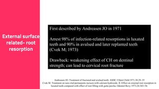 10
External surface
related- root
resorption
First described by Andreasen JO in 1971
Arrest 98% of infection-related resorptions in luxated
teeth and 90% in avulsed and later replanted teeth
(Cvek M; 1973)
Drawback: weakening effect of CH on dentinal
strength; can lead to cervical root fracture
Andreasen JO. Treatment of fractured and avulsed teeth. ASDC J Dent Child 1971;38:29–35
Cvek M. Treatment on non-vital permanents incisors with calcium hydroxide. II. Effect on external root resorption in
luxated teeth compared with effect of root filling with gutta percha. Odontol Revy 1973;24:343–54.
 