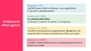 15
Antibacterial
effect against..
Haapasalo; 1987
Ca(OH)2 paste failed to eliminate, even superficially,
E. faecalis in dentinal tubules
Estrela et al. (1999)
No antimicrobial effect:
S. faecalis, S. aureus, B. subtilis, P. aeruginosa
Waltimo et al. (2005)
Ca(OH)2 dressing between appointments: do not have the
expected effect in terms of disinfection of the root canals
Sathorn et al. (2007)
Ca(OH)2: limited effectiveness in eliminating bacteria from
human root canals
 